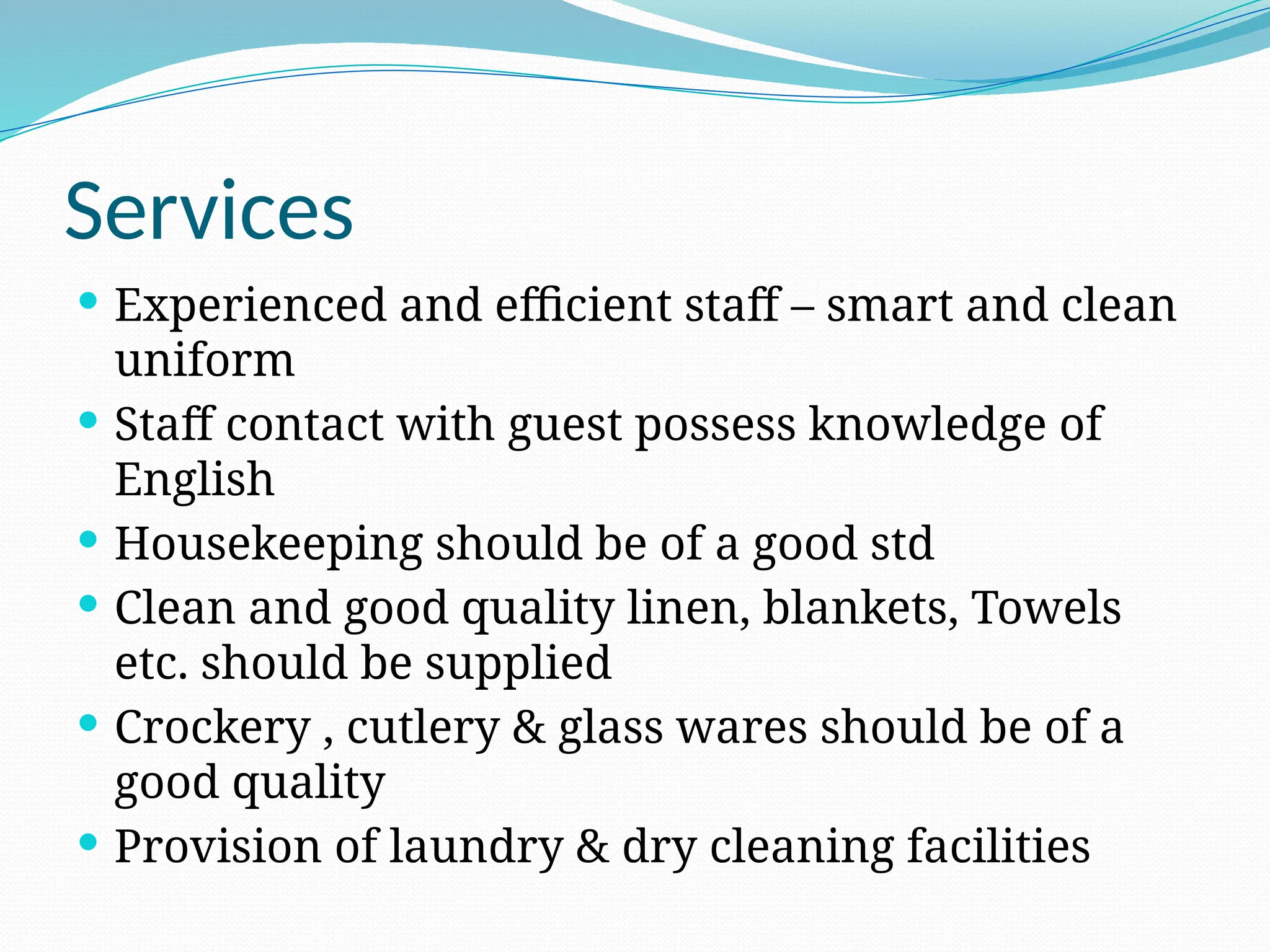 Services
 Experienced and efficient staff – smart and clean
uniform
 Staff contact with guest possess knowledge of
English
 Housekeeping should be of a good std
 Clean and good quality linen, blankets, Towels
etc. should be supplied
 Crockery , cutlery & glass wares should be of a
good quality
 Provision of laundry & dry cleaning facilities
 