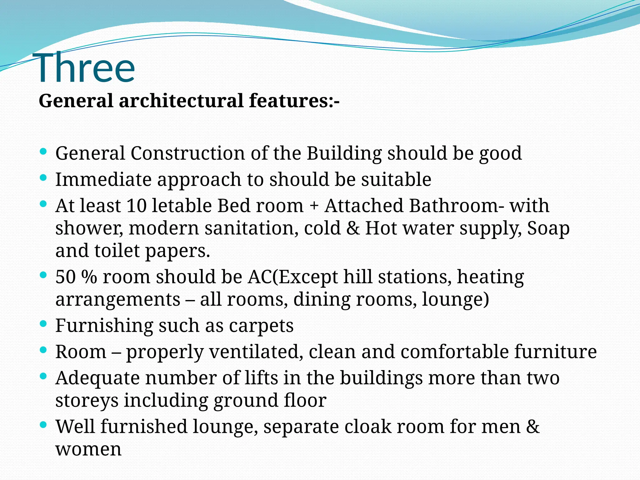 Three
General architectural features:-
 General Construction of the Building should be good
 Immediate approach to should be suitable
 At least 10 letable Bed room + Attached Bathroom- with
shower, modern sanitation, cold & Hot water supply, Soap
and toilet papers.
 50 % room should be AC(Except hill stations, heating
arrangements – all rooms, dining rooms, lounge)
 Furnishing such as carpets
 Room – properly ventilated, clean and comfortable furniture
 Adequate number of lifts in the buildings more than two
storeys including ground floor
 Well furnished lounge, separate cloak room for men &
women
 