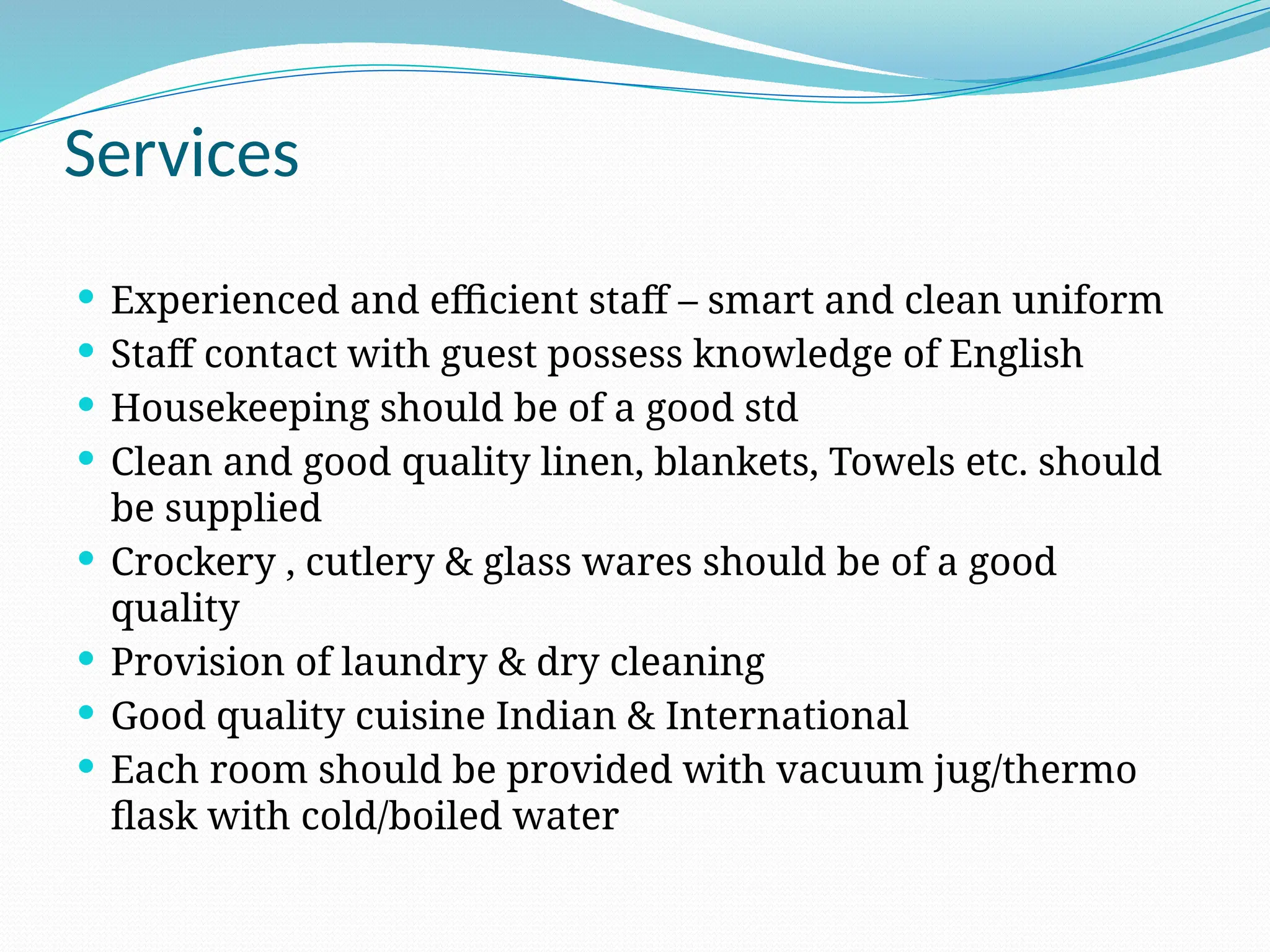 Services
 Experienced and efficient staff – smart and clean uniform
 Staff contact with guest possess knowledge of English
 Housekeeping should be of a good std
 Clean and good quality linen, blankets, Towels etc. should
be supplied
 Crockery , cutlery & glass wares should be of a good
quality
 Provision of laundry & dry cleaning
 Good quality cuisine Indian & International
 Each room should be provided with vacuum jug/thermo
flask with cold/boiled water
 