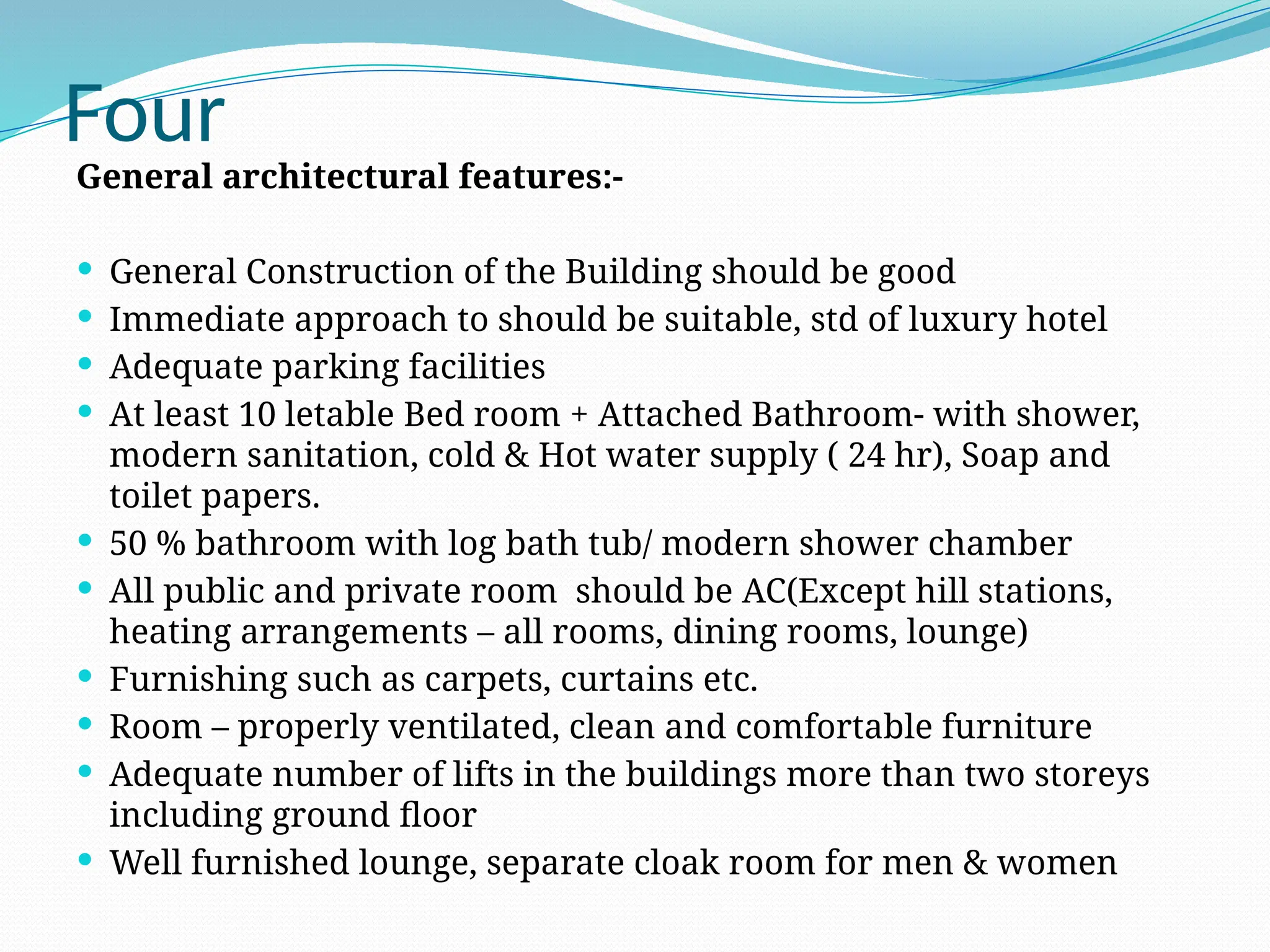 Four
General architectural features:-
 General Construction of the Building should be good
 Immediate approach to should be suitable, std of luxury hotel
 Adequate parking facilities
 At least 10 letable Bed room + Attached Bathroom- with shower,
modern sanitation, cold & Hot water supply ( 24 hr), Soap and
toilet papers.
 50 % bathroom with log bath tub/ modern shower chamber
 All public and private room should be AC(Except hill stations,
heating arrangements – all rooms, dining rooms, lounge)
 Furnishing such as carpets, curtains etc.
 Room – properly ventilated, clean and comfortable furniture
 Adequate number of lifts in the buildings more than two storeys
including ground floor
 Well furnished lounge, separate cloak room for men & women
 