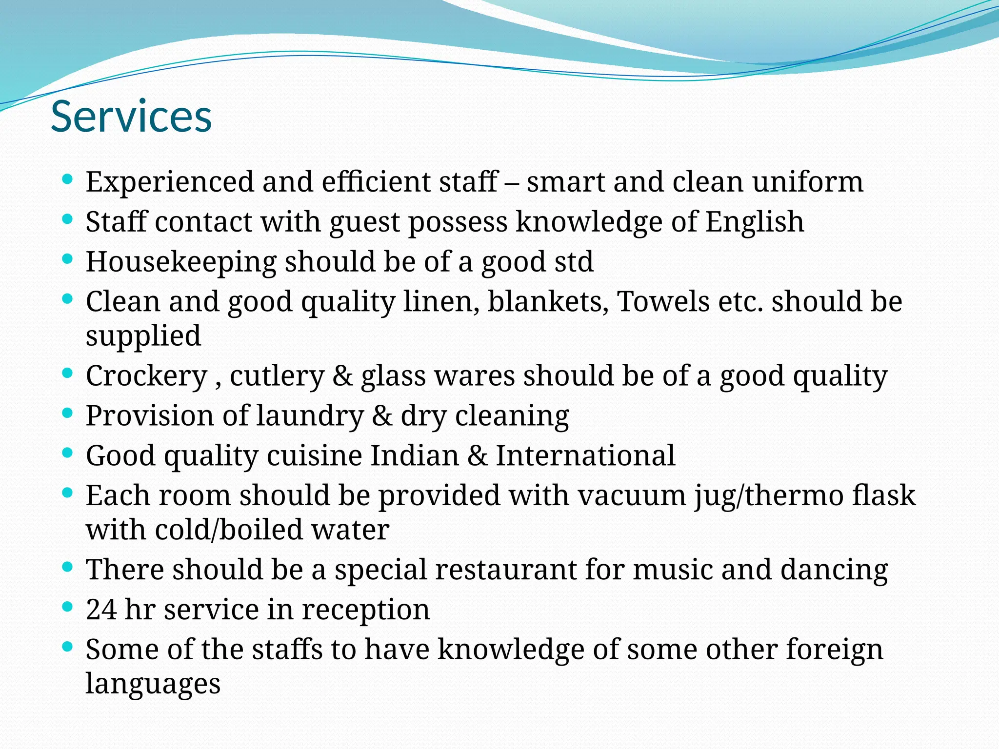 Services
 Experienced and efficient staff – smart and clean uniform
 Staff contact with guest possess knowledge of English
 Housekeeping should be of a good std
 Clean and good quality linen, blankets, Towels etc. should be
supplied
 Crockery , cutlery & glass wares should be of a good quality
 Provision of laundry & dry cleaning
 Good quality cuisine Indian & International
 Each room should be provided with vacuum jug/thermo flask
with cold/boiled water
 There should be a special restaurant for music and dancing
 24 hr service in reception
 Some of the staffs to have knowledge of some other foreign
languages
 