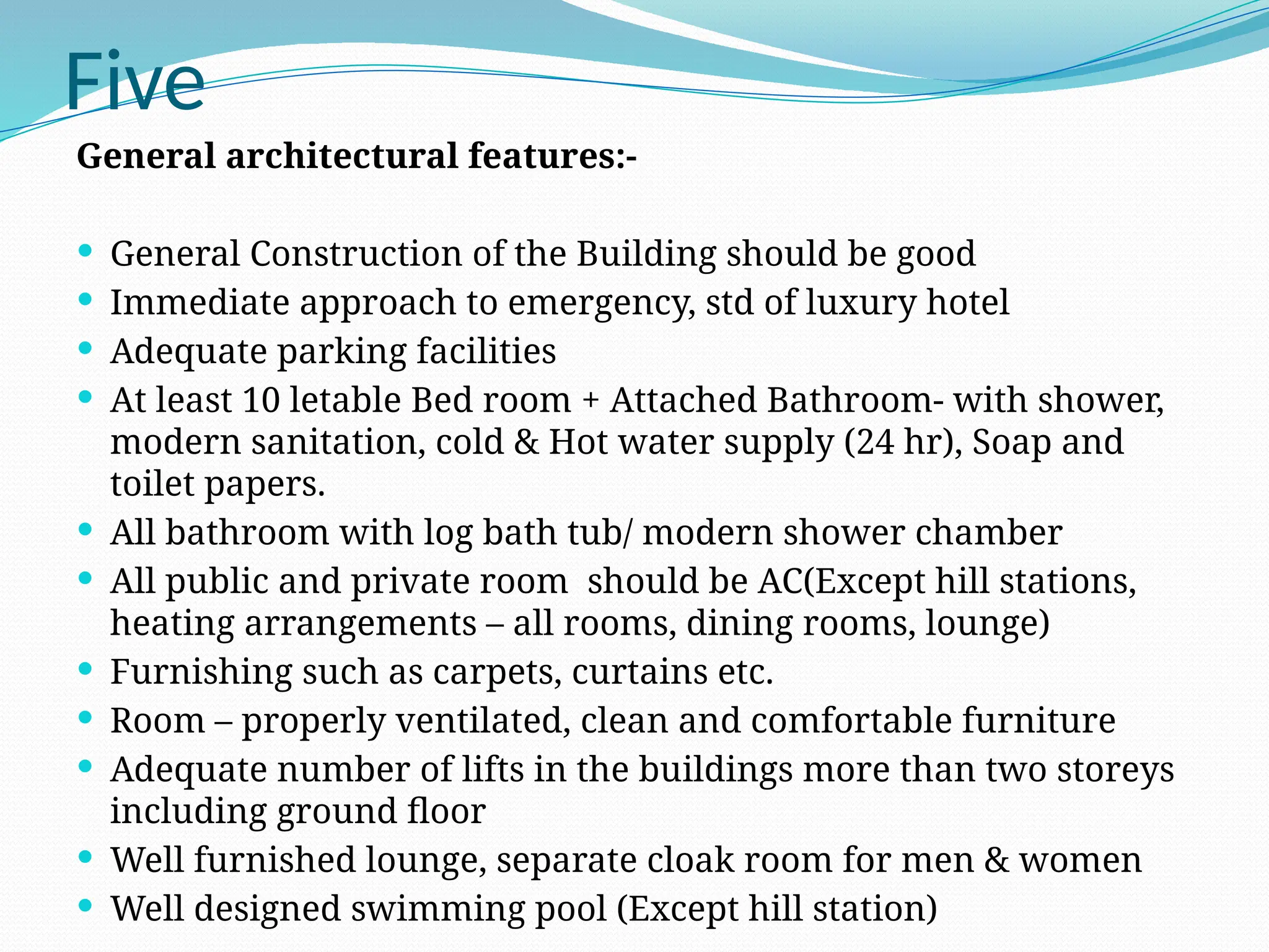 Five
General architectural features:-
 General Construction of the Building should be good
 Immediate approach to emergency, std of luxury hotel
 Adequate parking facilities
 At least 10 letable Bed room + Attached Bathroom- with shower,
modern sanitation, cold & Hot water supply (24 hr), Soap and
toilet papers.
 All bathroom with log bath tub/ modern shower chamber
 All public and private room should be AC(Except hill stations,
heating arrangements – all rooms, dining rooms, lounge)
 Furnishing such as carpets, curtains etc.
 Room – properly ventilated, clean and comfortable furniture
 Adequate number of lifts in the buildings more than two storeys
including ground floor
 Well furnished lounge, separate cloak room for men & women
 Well designed swimming pool (Except hill station)
 
