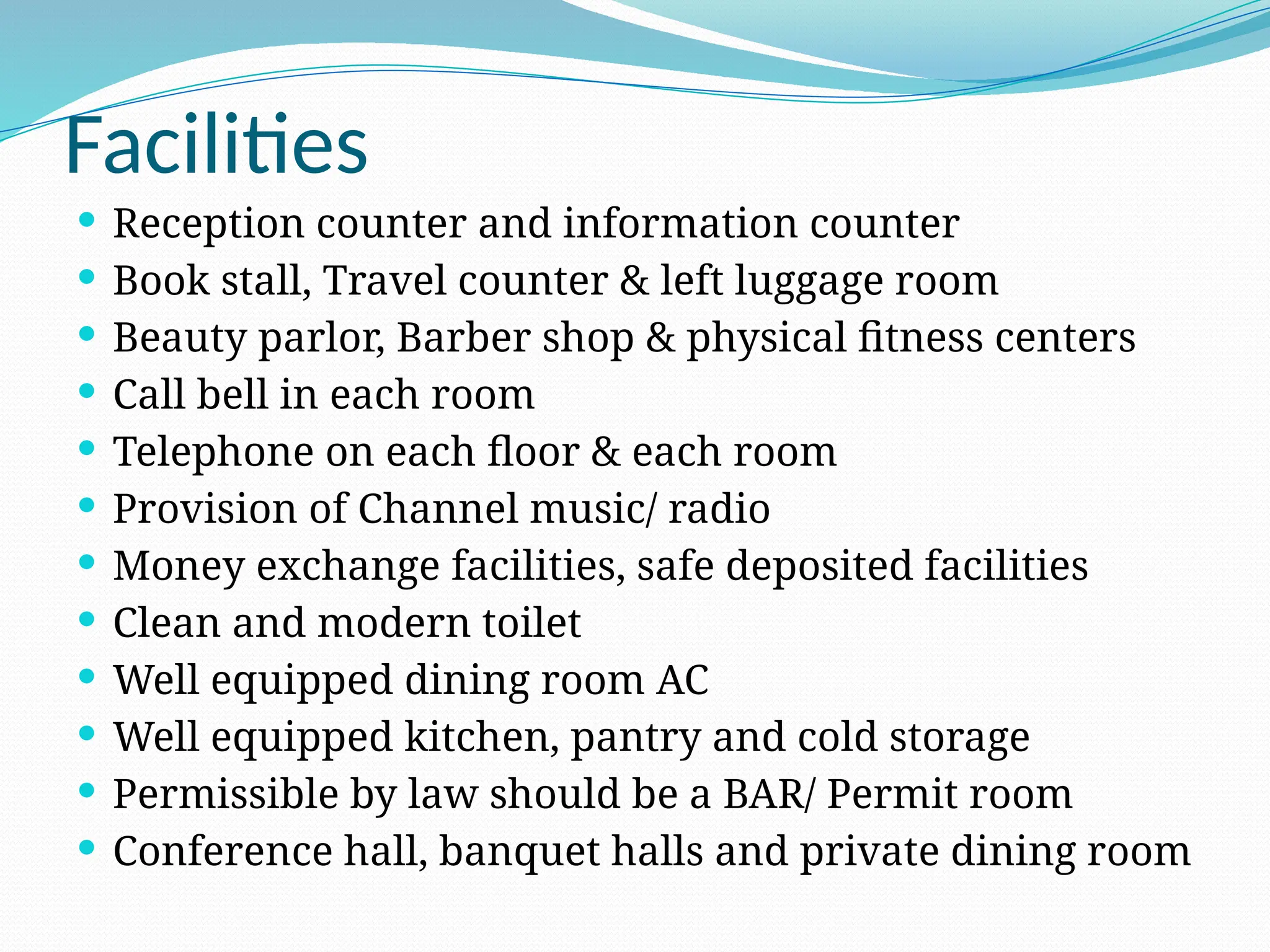 Facilities
 Reception counter and information counter
 Book stall, Travel counter & left luggage room
 Beauty parlor, Barber shop & physical fitness centers
 Call bell in each room
 Telephone on each floor & each room
 Provision of Channel music/ radio
 Money exchange facilities, safe deposited facilities
 Clean and modern toilet
 Well equipped dining room AC
 Well equipped kitchen, pantry and cold storage
 Permissible by law should be a BAR/ Permit room
 Conference hall, banquet halls and private dining room
 