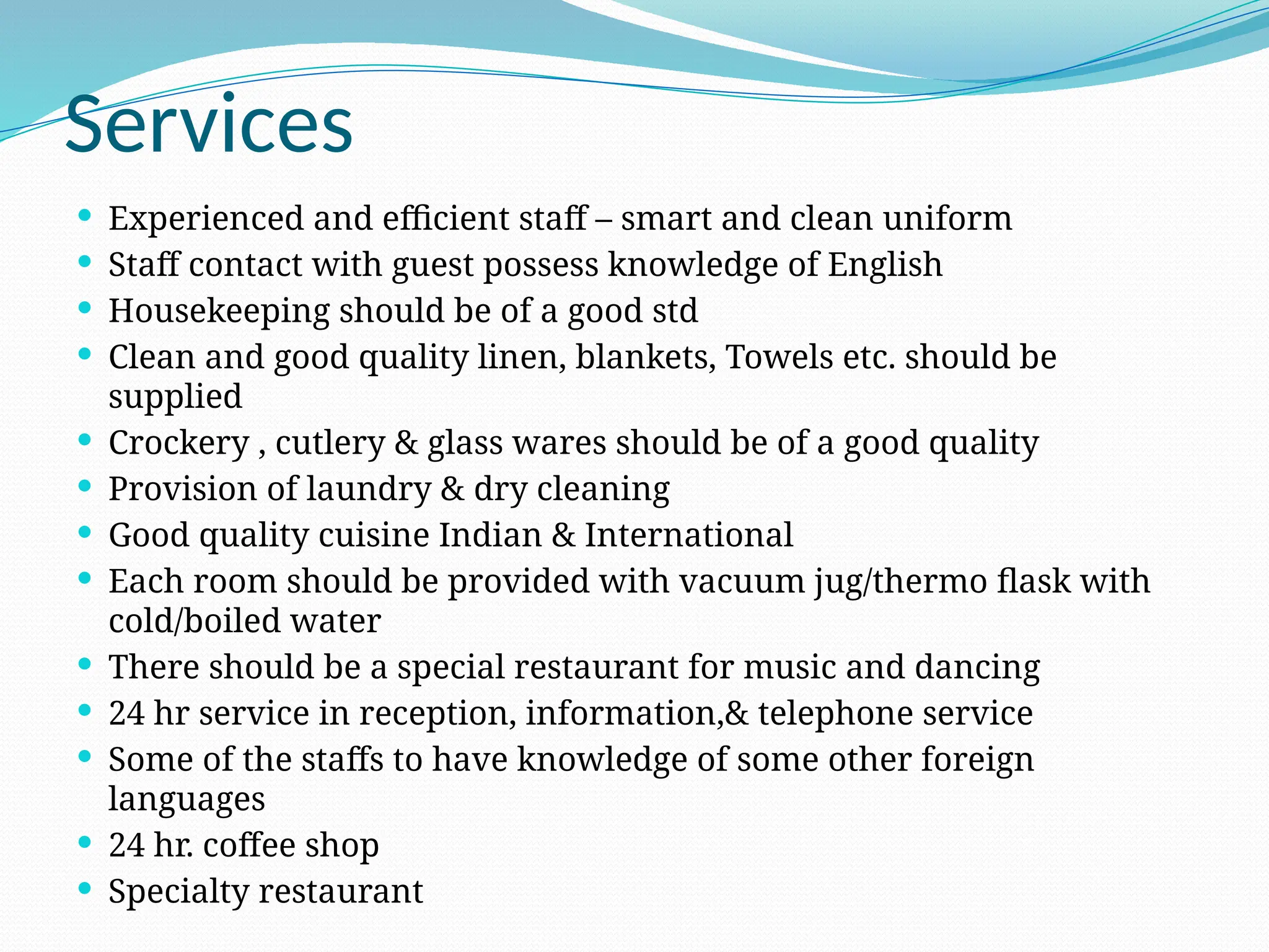 Services
 Experienced and efficient staff – smart and clean uniform
 Staff contact with guest possess knowledge of English
 Housekeeping should be of a good std
 Clean and good quality linen, blankets, Towels etc. should be
supplied
 Crockery , cutlery & glass wares should be of a good quality
 Provision of laundry & dry cleaning
 Good quality cuisine Indian & International
 Each room should be provided with vacuum jug/thermo flask with
cold/boiled water
 There should be a special restaurant for music and dancing
 24 hr service in reception, information,& telephone service
 Some of the staffs to have knowledge of some other foreign
languages
 24 hr. coffee shop
 Specialty restaurant
 