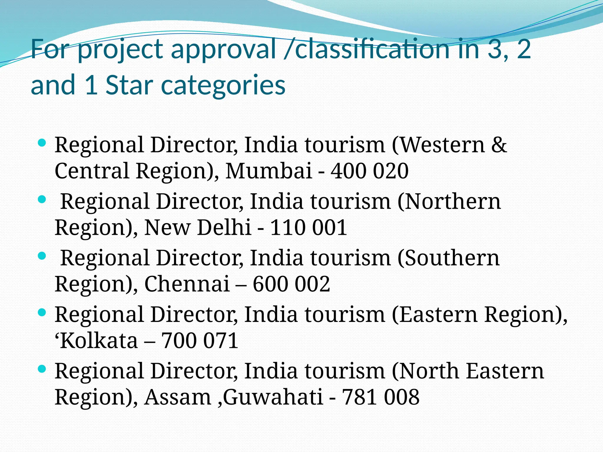 For project approval /classification in 3, 2
and 1 Star categories
 Regional Director, India tourism (Western &
Central Region), Mumbai - 400 020
 Regional Director, India tourism (Northern
Region), New Delhi - 110 001
 Regional Director, India tourism (Southern
Region), Chennai – 600 002
 Regional Director, India tourism (Eastern Region),
‘Kolkata – 700 071
 Regional Director, India tourism (North Eastern
Region), Assam ,Guwahati - 781 008
 
