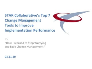 STAR Collaborative’s Top 7 Change Management  Tools to Improve Implementation Performance or,  “ How I Learned to Stop Worrying and Love Change Management “ 03.11.10 