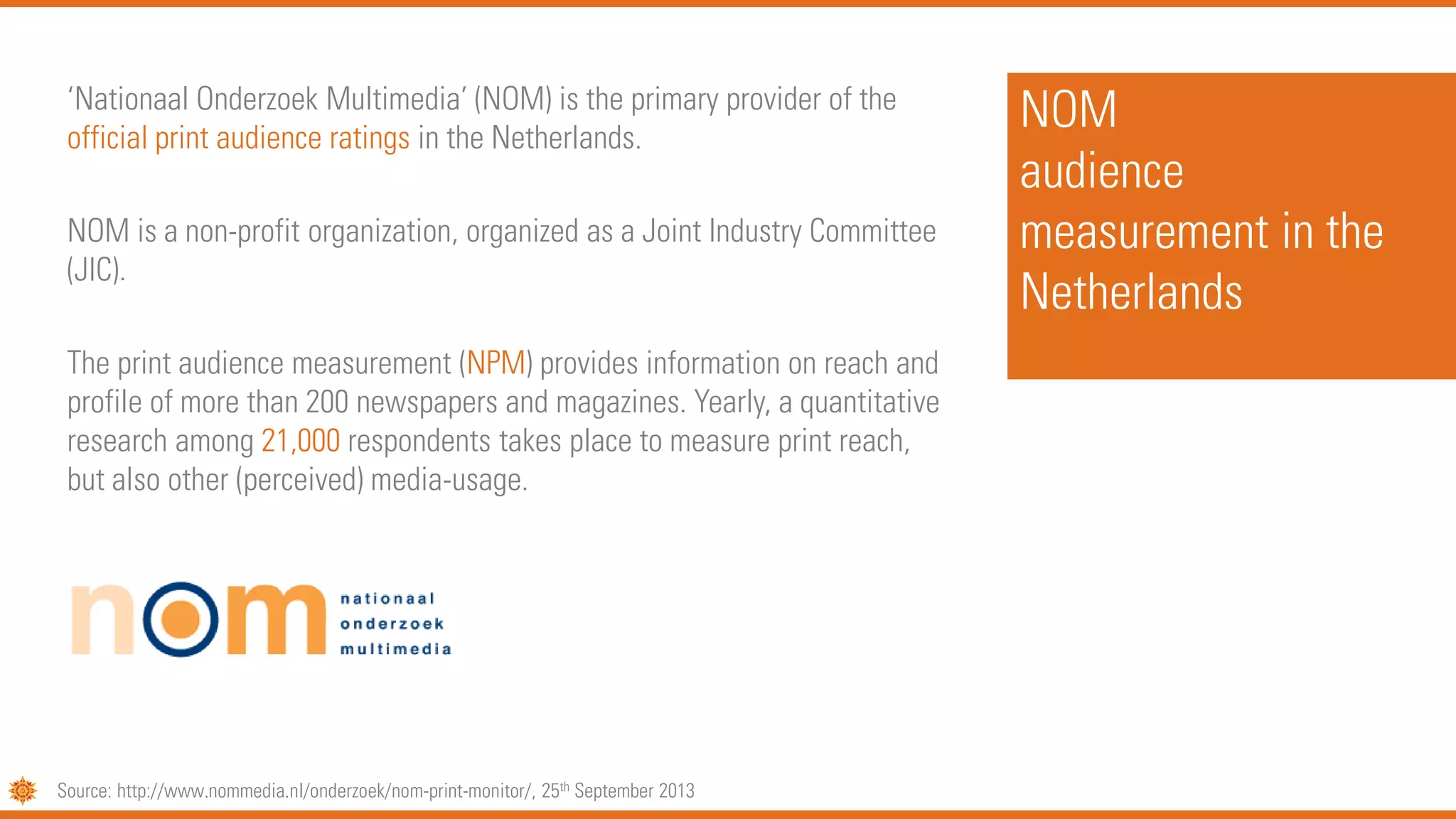 NOM
audience
measurement in the
Netherlands
‘Nationaal Onderzoek Multimedia’ (NOM) is the primary provider of the
official print audience ratings in the Netherlands.
NOM is a non-profit organization, organized as a Joint Industry Committee
(JIC).
The print audience measurement (NPM) provides information on reach and
profile of more than 200 newspapers and magazines. Yearly, a quantitative
research among 21,000 respondents takes place to measure print reach,
but also other (perceived) media-usage.
Source: http://www.nommedia.nl/onderzoek/nom-print-monitor/, 25th September 2013
 