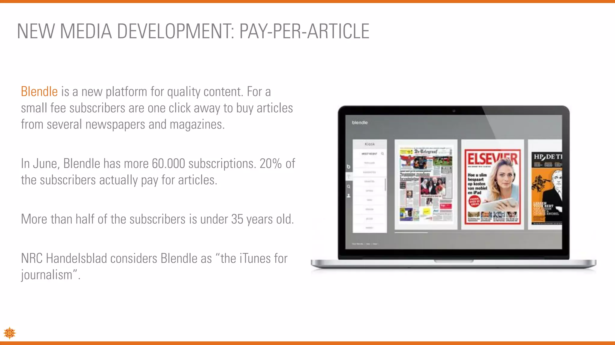 Blendle is a new platform for quality content. For a
small fee subscribers are one click away to buy articles
from several newspapers and magazines.
In June, Blendle has more 60.000 subscriptions. 20% of
the subscribers actually pay for articles.
More than half of the subscribers is under 35 years old.
NRC Handelsblad considers Blendle as “the iTunes for
journalism”.
NEW MEDIA DEVELOPMENT: PAY-PER-ARTICLE
 