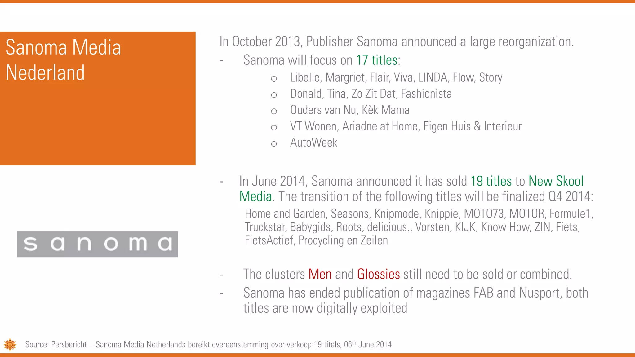 Sanoma Media
Nederland
In October 2013, Publisher Sanoma announced a large reorganization.
- Sanoma will focus on 17 titles:
o Libelle, Margriet, Flair, Viva, LINDA, Flow, Story
o Donald, Tina, Zo Zit Dat, Fashionista
o Ouders van Nu, Kèk Mama
o VT Wonen, Ariadne at Home, Eigen Huis & Interieur
o AutoWeek
- In June 2014, Sanoma announced it has sold 19 titles to New Skool
Media. The transition of the following titles will be finalized Q4 2014:
Home and Garden, Seasons, Knipmode, Knippie, MOTO73, MOTOR, Formule1,
Truckstar, Babygids, Roots, delicious., Vorsten, KIJK, Know How, ZIN, Fiets,
FietsActief, Procycling en Zeilen
- The clusters Men and Glossies still need to be sold or combined.
- Sanoma has ended publication of magazines FAB and Nusport, both
titles are now digitally exploited
Source: Persbericht – Sanoma Media Netherlands bereikt overeenstemming over verkoop 19 titels, 06th June 2014
 