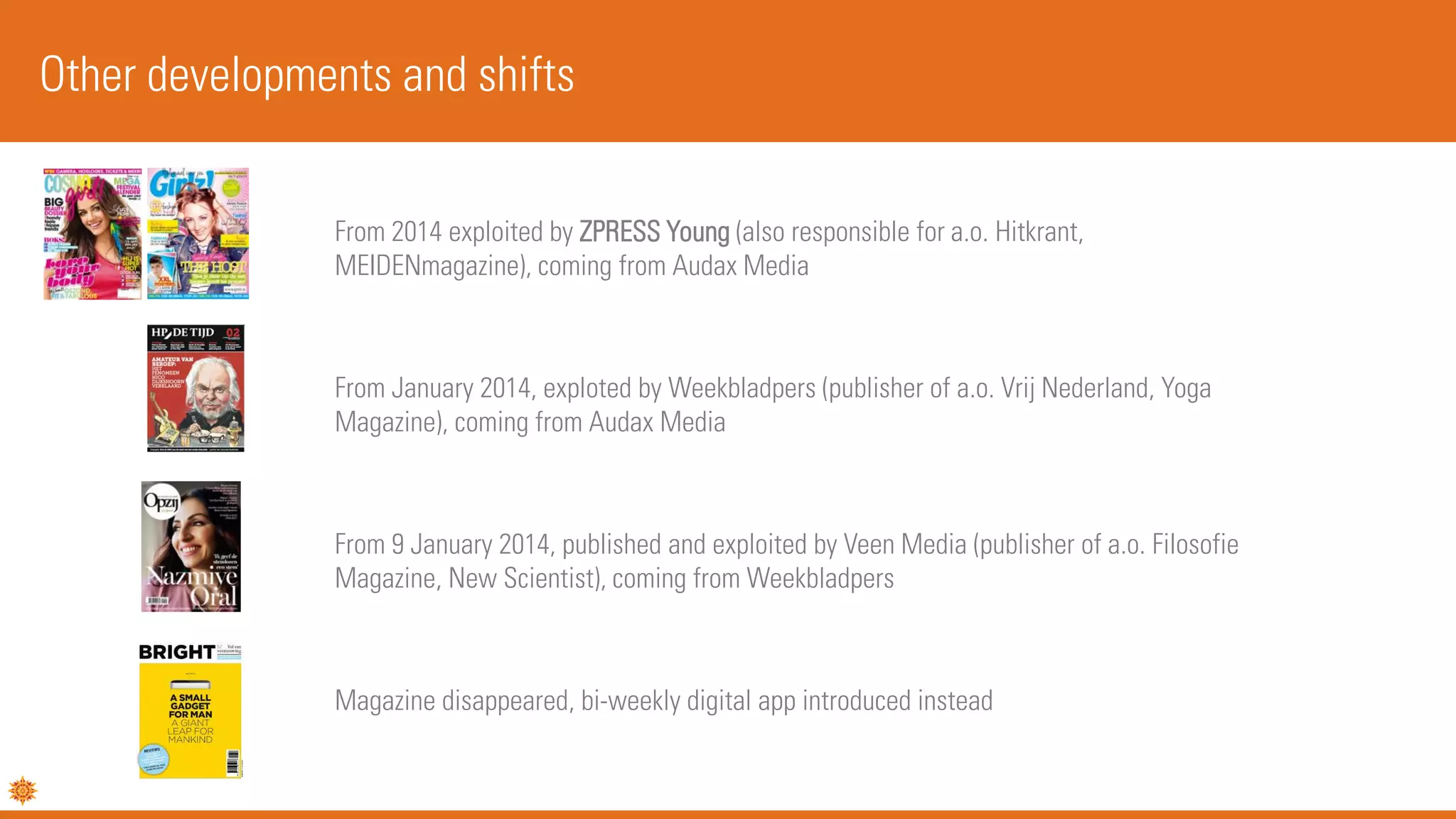 Other developments and shifts
From 2014 exploited by ZPRESS Young (also responsible for a.o. Hitkrant,
MEIDENmagazine), coming from Audax Media
From January 2014, exploted by Weekbladpers (publisher of a.o. Vrij Nederland, Yoga
Magazine), coming from Audax Media
From 9 January 2014, published and exploited by Veen Media (publisher of a.o. Filosofie
Magazine, New Scientist), coming from Weekbladpers
Magazine disappeared, bi-weekly digital app introduced instead
 