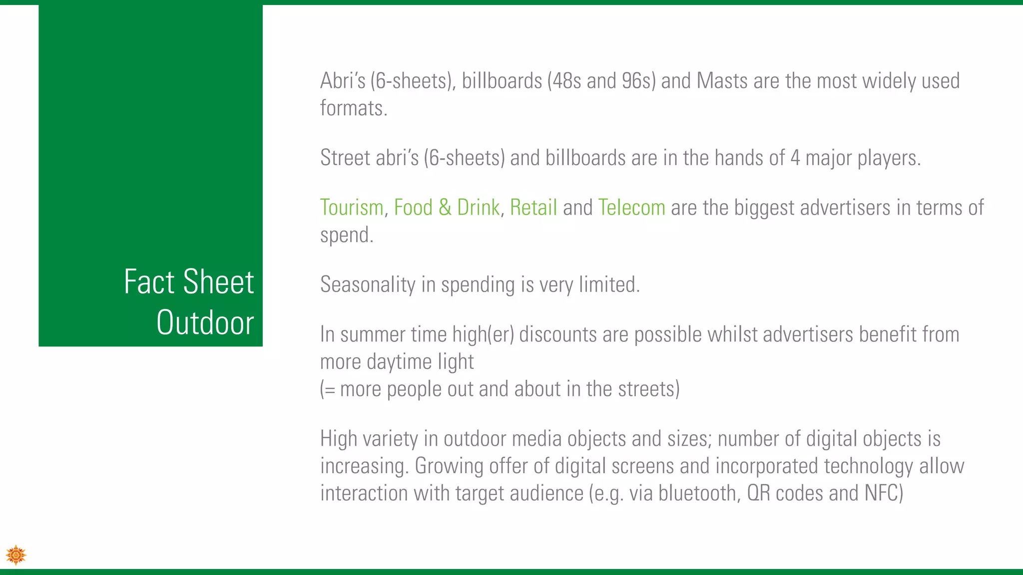 Fact Sheet
Outdoor
Abri’s (6-sheets), billboards (48s and 96s) and Masts are the most widely used
formats.
Street abri’s (6-sheets) and billboards are in the hands of 4 major players.
Tourism, Food & Drink, Retail and Telecom are the biggest advertisers in terms of
spend.
Seasonality in spending is very limited.
In summer time high(er) discounts are possible whilst advertisers benefit from
more daytime light
(= more people out and about in the streets)
High variety in outdoor media objects and sizes; number of digital objects is
increasing. Growing offer of digital screens and incorporated technology allow
interaction with target audience (e.g. via bluetooth, QR codes and NFC)
 