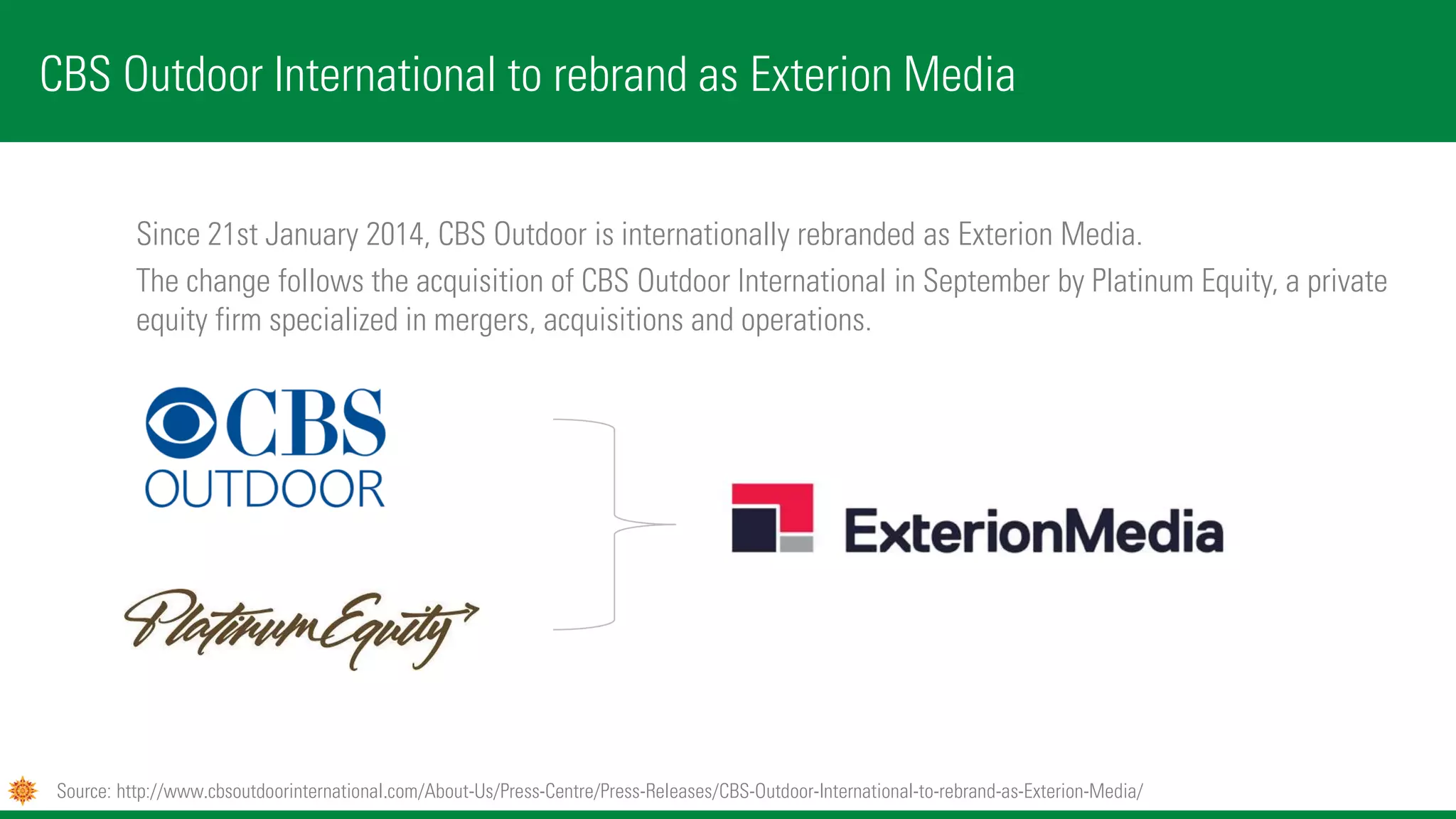 Since 21st January 2014, CBS Outdoor is internationally rebranded as Exterion Media.
The change follows the acquisition of CBS Outdoor International in September by Platinum Equity, a private
equity firm specialized in mergers, acquisitions and operations.
CBS Outdoor International to rebrand as Exterion Media
Source: http://www.cbsoutdoorinternational.com/About-Us/Press-Centre/Press-Releases/CBS-Outdoor-International-to-rebrand-as-Exterion-Media/
 