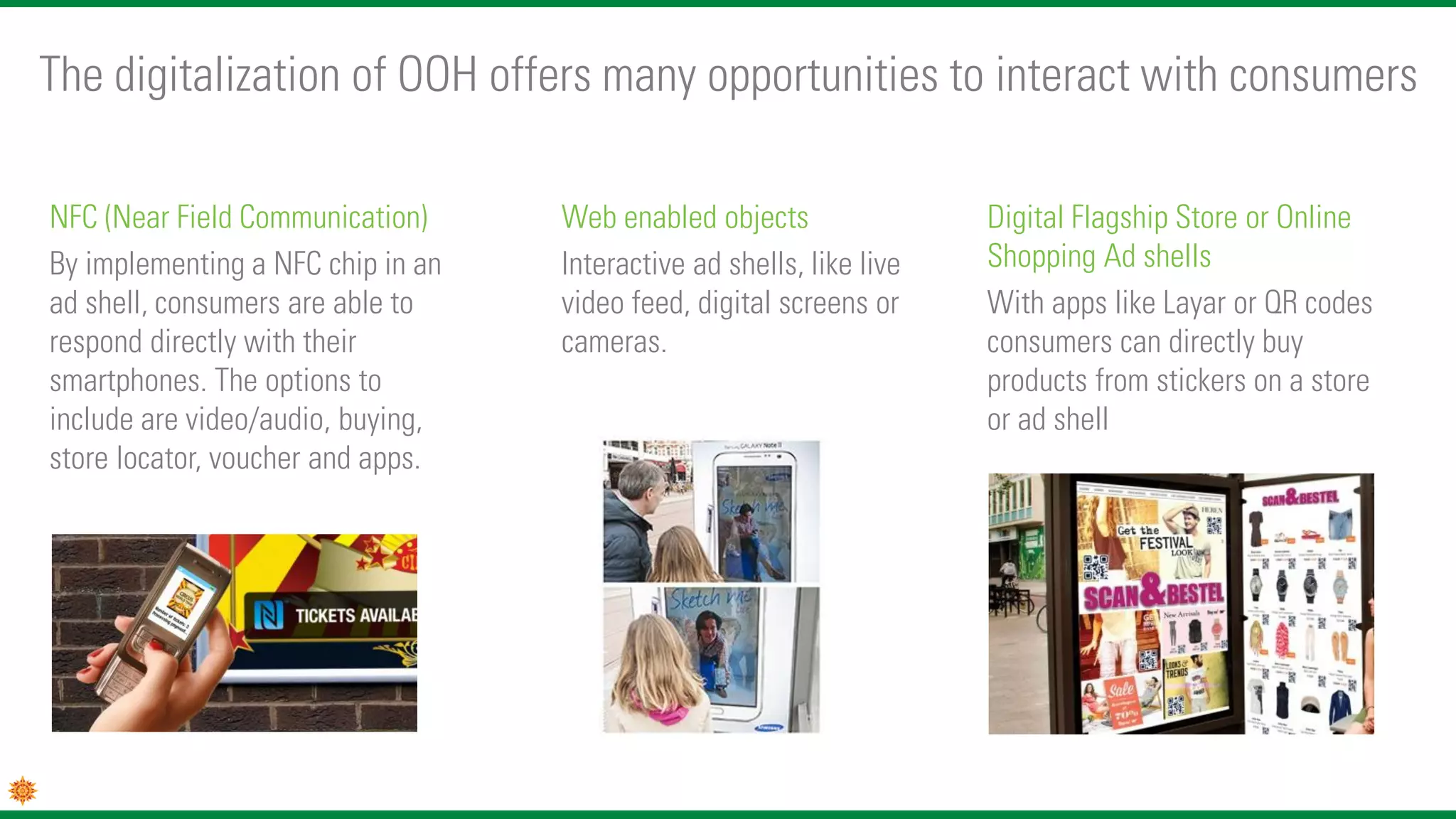 NFC (Near Field Communication)
By implementing a NFC chip in an
ad shell, consumers are able to
respond directly with their
smartphones. The options to
include are video/audio, buying,
store locator, voucher and apps.
Web enabled objects
Interactive ad shells, like live
video feed, digital screens or
cameras.
The digitalization of OOH offers many opportunities to interact with consumers
Digital Flagship Store or Online
Shopping Ad shells
With apps like Layar or QR codes
consumers can directly buy
products from stickers on a store
or ad shell
 