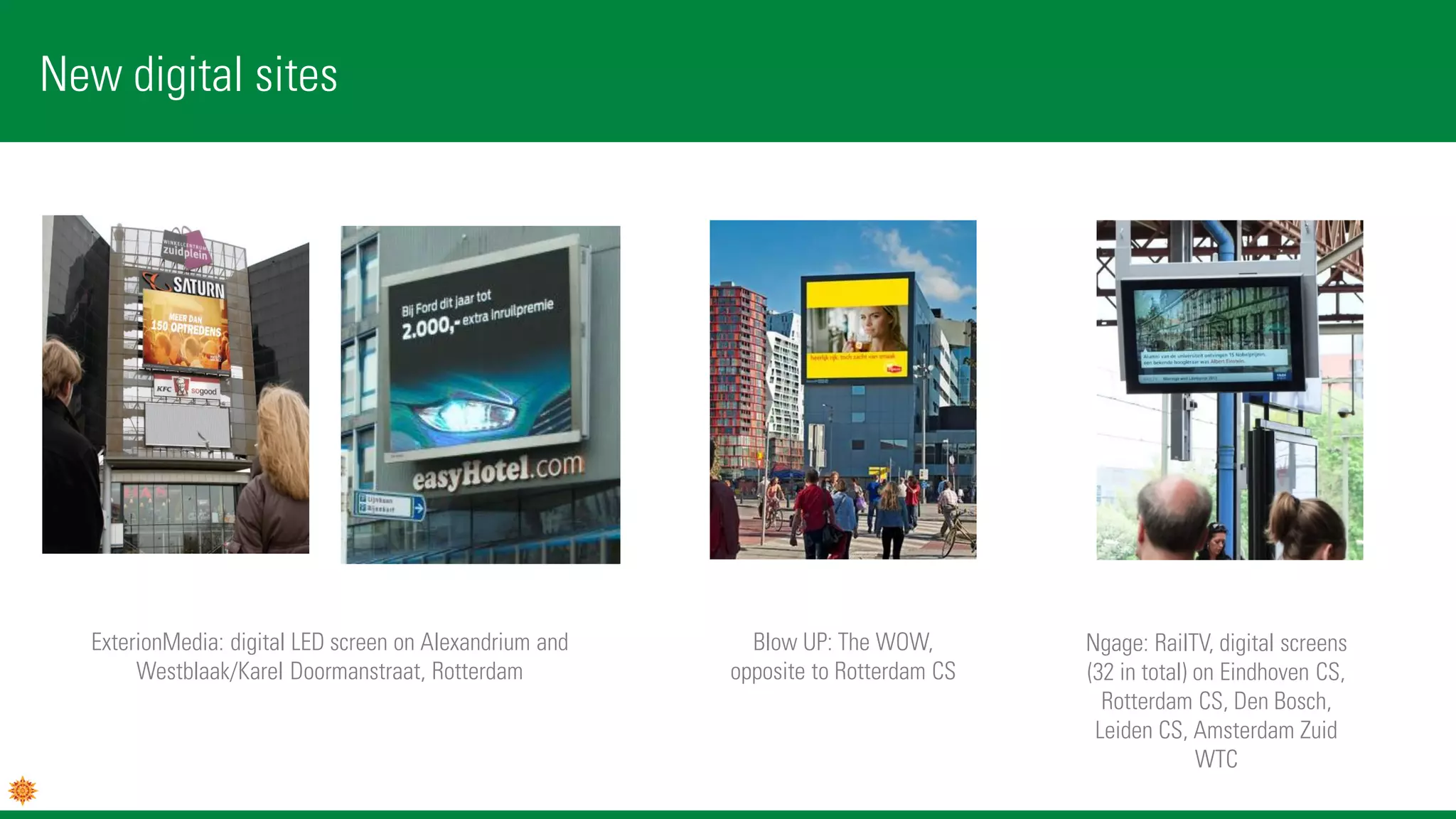 New digital sites
Blow UP: The WOW,
opposite to Rotterdam CS
ExterionMedia: digital LED screen on Alexandrium and
Westblaak/Karel Doormanstraat, Rotterdam
Ngage: RailTV, digital screens
(32 in total) on Eindhoven CS,
Rotterdam CS, Den Bosch,
Leiden CS, Amsterdam Zuid
WTC
 