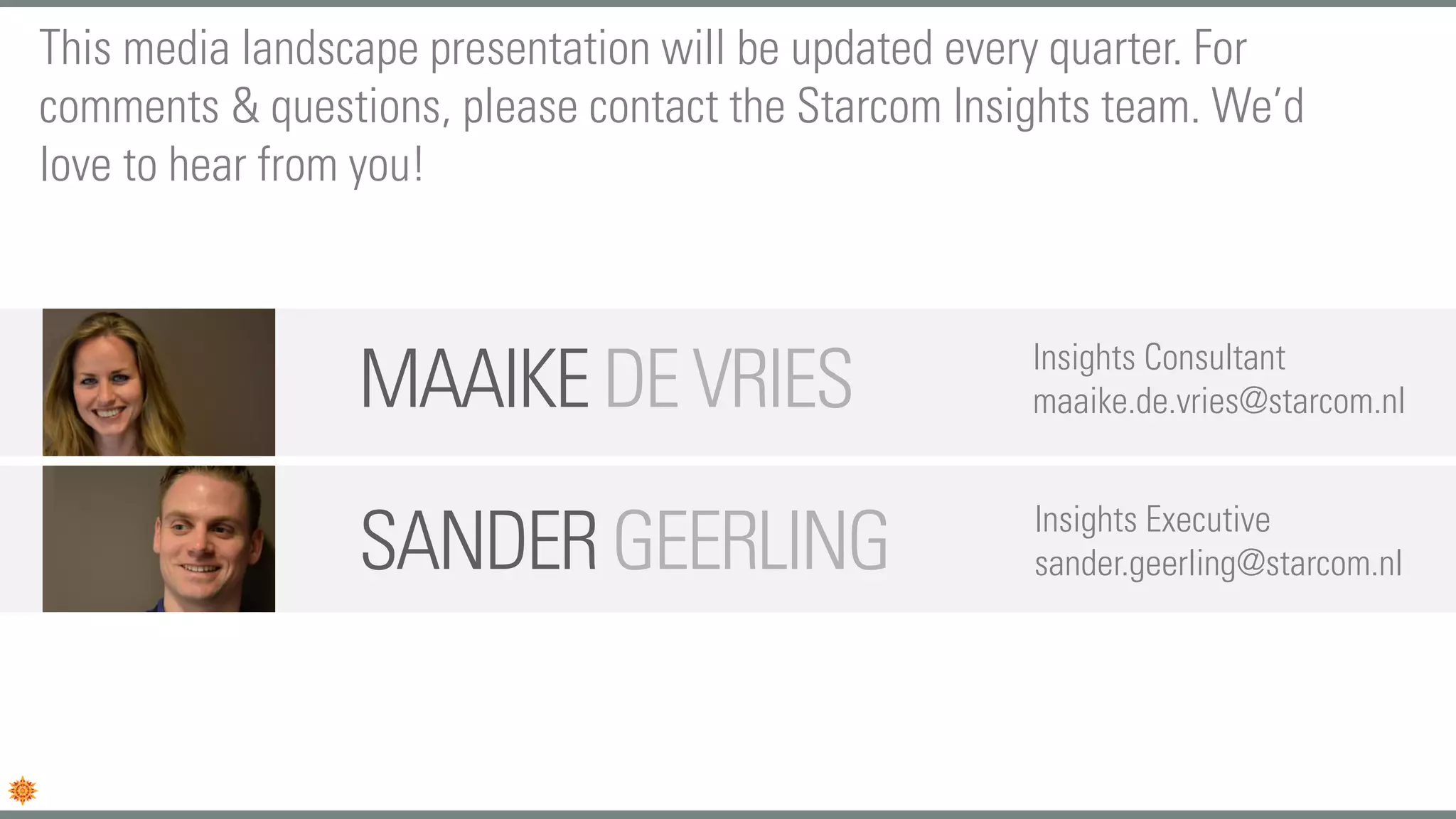 SANDERGEERLING Insights Executive
sander.geerling@starcom.nl
MAAIKEDEVRIES Insights Consultant
maaike.de.vries@starcom.nl
This media landscape presentation will be updated every quarter. For
comments & questions, please contact the Starcom Insights team. We’d
love to hear from you!
 