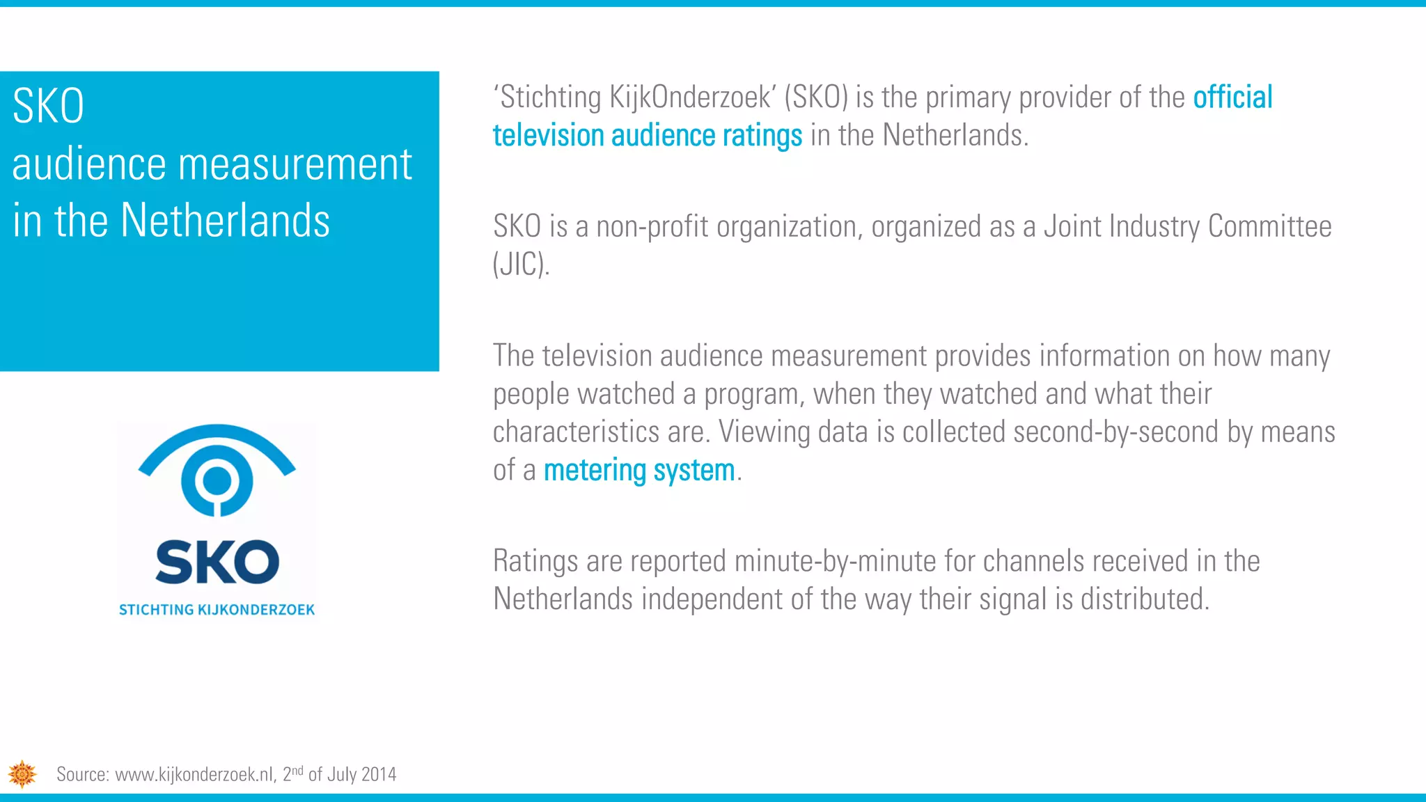 SKO
audience measurement
in the Netherlands
‘Stichting KijkOnderzoek’ (SKO) is the primary provider of the official
television audience ratings in the Netherlands.
SKO is a non-profit organization, organized as a Joint Industry Committee
(JIC).
The television audience measurement provides information on how many
people watched a program, when they watched and what their
characteristics are. Viewing data is collected second-by-second by means
of a metering system.
Ratings are reported minute-by-minute for channels received in the
Netherlands independent of the way their signal is distributed.
Source: www.kijkonderzoek.nl, 2nd of July 2014
 