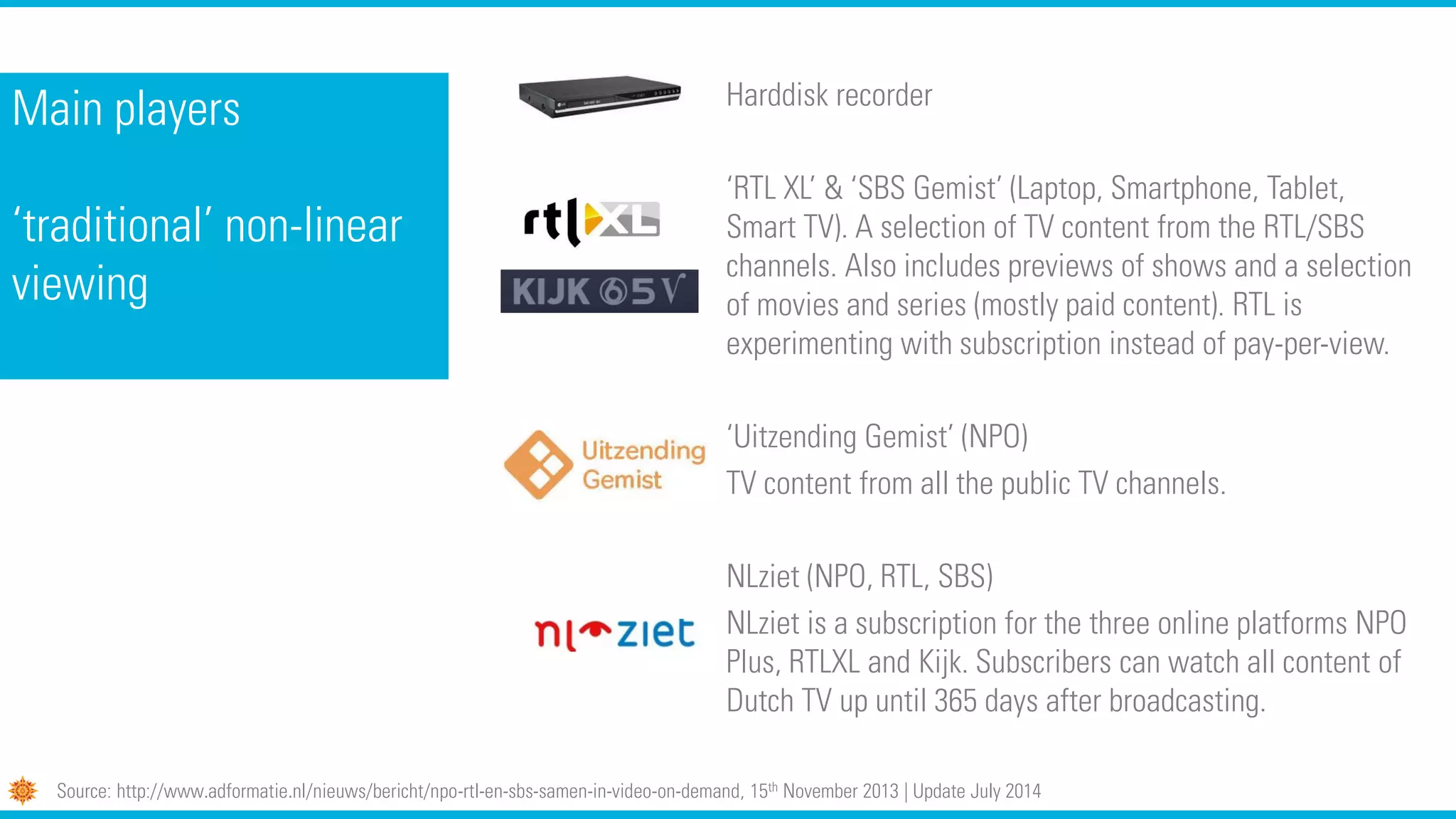 Main players
‘traditional’ non-linear
viewing
Harddisk recorder
‘RTL XL’ & ‘SBS Gemist’ (Laptop, Smartphone, Tablet,
Smart TV). A selection of TV content from the RTL/SBS
channels. Also includes previews of shows and a selection
of movies and series (mostly paid content). RTL is
experimenting with subscription instead of pay-per-view.
‘Uitzending Gemist’ (NPO)
TV content from all the public TV channels.
NLziet (NPO, RTL, SBS)
NLziet is a subscription for the three online platforms NPO
Plus, RTLXL and Kijk. Subscribers can watch all content of
Dutch TV up until 365 days after broadcasting.
Source: http://www.adformatie.nl/nieuws/bericht/npo-rtl-en-sbs-samen-in-video-on-demand, 15th November 2013 | Update July 2014
 