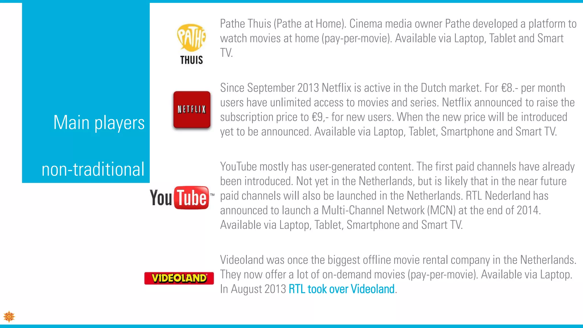 Main players
non-traditional
Pathe Thuis (Pathe at Home). Cinema media owner Pathe developed a platform to
watch movies at home (pay-per-movie). Available via Laptop, Tablet and Smart
TV.
Since September 2013 Netflix is active in the Dutch market. For €8.- per month
users have unlimited access to movies and series. Netflix announced to raise the
subscription price to €9,- for new users. When the new price will be introduced
yet to be announced. Available via Laptop, Tablet, Smartphone and Smart TV.
YouTube mostly has user-generated content. The first paid channels have already
been introduced. Not yet in the Netherlands, but is likely that in the near future
paid channels will also be launched in the Netherlands. RTL Nederland has
announced to launch a Multi-Channel Network (MCN) at the end of 2014.
Available via Laptop, Tablet, Smartphone and Smart TV.
Videoland was once the biggest offline movie rental company in the Netherlands.
They now offer a lot of on-demand movies (pay-per-movie). Available via Laptop.
In August 2013 RTL took over Videoland.
 