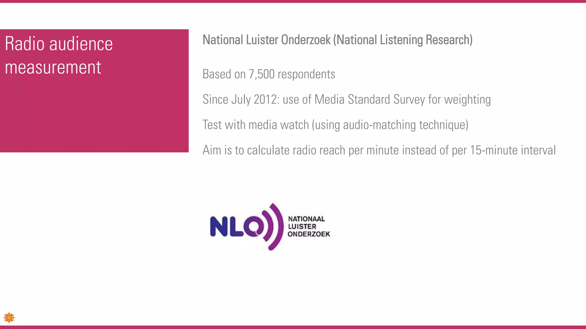 Radio audience
measurement
National Luister Onderzoek (National Listening Research)
Based on 7,500 respondents
Since July 2012: use of Media Standard Survey for weighting
Test with media watch (using audio-matching technique)
Aim is to calculate radio reach per minute instead of per 15-minute interval
 