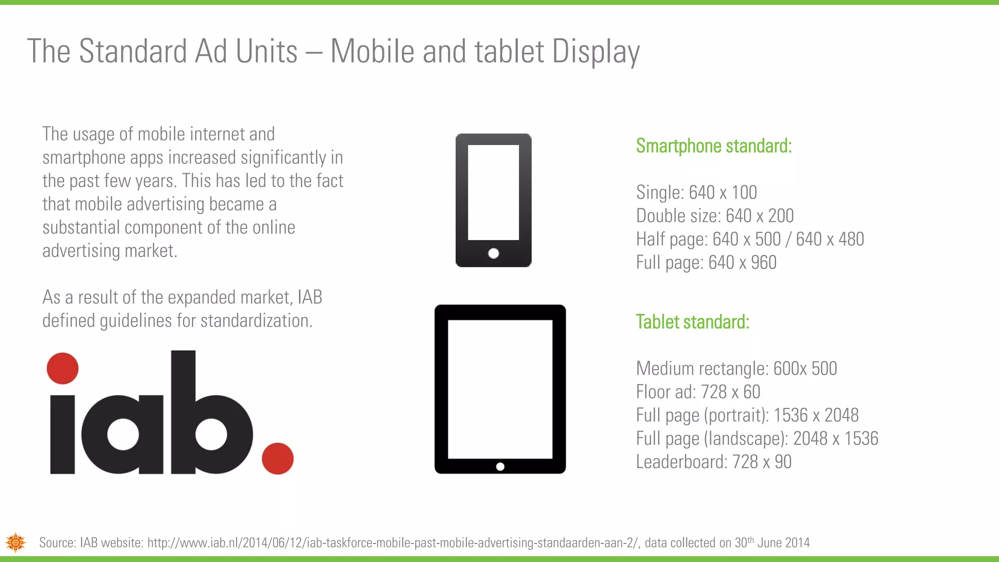 The Standard Ad Units – Mobile and tablet Display
Source: IAB website: http://www.iab.nl/2014/06/12/iab-taskforce-mobile-past-mobile-advertising-standaarden-aan-2/, data collected on 30th June 2014
The usage of mobile internet and
smartphone apps increased significantly in
the past few years. This has led to the fact
that mobile advertising became a
substantial component of the online
advertising market.
As a result of the expanded market, IAB
defined guidelines for standardization.
Display banner Smartphone
Smartphone standard:
Single: 640 x 100
Double size: 640 x 200
Half page: 640 x 500 / 640 x 480
Full page: 640 x 960
Tablet standard:
Medium rectangle: 600x 500
Floor ad: 728 x 60
Full page (portrait): 1536 x 2048
Full page (landscape): 2048 x 1536
Leaderboard: 728 x 90
 