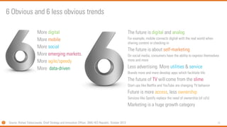 11 
6 Obvious and 6 less obvious trends 
More digital 
More mobile 
More social 
More emerging markets. 
More agile/speedy 
More data-driven 
The future is digitaland analog 
For example, mobile connects digital with the real world when sharing content or checking-in 
The future is about self-marketing 
On social media, consumers have the ability to express themselves more and more 
Less advertising. More utilities& service 
Brands more and more develop apps which facilitate life 
The future of TVwill come from the slime 
Start-ups like Netflix and YouTube are changing TV behavior 
Future is more access, less ownership 
Services like Spotify replace the need of ownership (of cd’s) 
Marketing is a huge growth category 
Source: RishadTobaccowala, Chief StrategyandInnovationOfficer, SMG HES Republic, October2013  