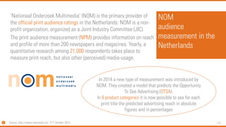 112 
NOMaudience measurement in the Netherlands 
‘NationaalOnderzoekMultimedia’ (NOM) is the primary provider of the official print audience ratings in the Netherlands. NOM is a non- profit organization, organized as a Joint Industry Committee (JIC). 
The print audience measurement (NPM) provides information on reach and profile of more than 200 newspapers and magazines. Yearly, a quantitative research among 21,000 respondents takes place to measure print reach, but also other (perceived) media-usage. 
Source: http://www.nommedia.nl/, 21thOctober 2014 
In 2014 a new type of measurement was introduced by NOM. They created a model that predicts the Opportunity To See Advertising (OTSA). 
In 8 product categories it is now possible to see for each print title the predicted advertising reach in absolute figures and in percentages  