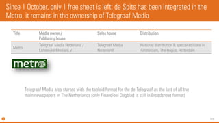 120 
Title 
Media owner / Publishing house 
Sales house 
Distribution 
Metro 
TelegraafMedia Nederland / LandelijkeMedia B.V. 
TelegraafMedia Nederland 
National distribution & special editions in Amsterdam, The Hague, Rotterdam 
Since 1 October, only 1 free sheet is left: de Spits has been integrated in the Metro, it remains in the ownership of TelegraafMedia 
TelegraafMedia also started with the tabloid format for the de Telegraafas the last of all the main newspapers in The Netherlands (only FinancieelDagbladis still in Broadsheet format)  