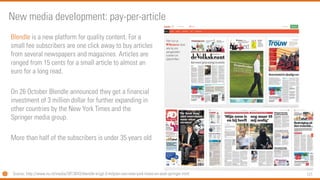 121 
Blendleis a new platform for quality content. For a small fee subscribers are one click away to buy articles from several newspapers and magazines. Articles are ranged from 15 cents for a small article to almost an euro for a long read. 
On 26 October Blendleannounced they get a financial investment of 3 million dollar for further expanding in other countries by the New York Times and the Springer media group. 
More than half of the subscribers is under 35 years old 
New media development: pay-per-article 
Source: http://www.nu.nl/media/3913043/blendle-krijgt-3-miljoen-van-new-york-times-en-axel-springer.html  