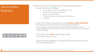 130 
SanomaMedia Nederland 
In October 2013, Publisher Sanomaannounced a large reorganization. 
-Sanomawill focus on 17 titles: 
oLibelle, Margriet, Flair, Viva, LINDA, Flow, Story 
oDonald, Tina, ZoZit Dat, Fashionista 
oOudersvan Nu, KekMama 
oVT Wonen, Ariadne at Home, Eigen Huis& Interieur 
oAutoWeek 
-In June 2014, Sanomaannounced it has sold 19 titles to New SkoolMedia. The transition of the following titles will be finalized Q4 2014: 
Home and Garden, Seasons, Knipmode, Knippie, MOTO73, MOTOR, Formule1, Truckstar, Babygids, Roots, delicious., Vorsten, KIJK, Know How, ZIN, Fiets, FietsActief, Procyclingen Zeilen 
-In July 2014, cluster Menis sold to Pijpermedia 
NieuweRevu, Panorama, Playboy 
-Sanomahas ended publication of magazines FAB and Nusport, both titles are now digitally exploited 
Source: Persbericht–SanomaMedia Netherlands bereikt overeenstemming over verkoop 19 titels, 06thJune 2014 | Retriever, 29thSeptember 2014  