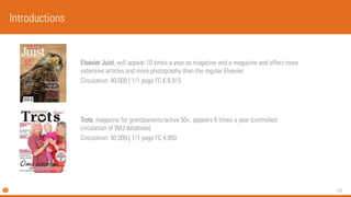 131 
Elsevier Juist, will appear 10 times a year as magazine and e-magazine and offers more extensive articles and more photography than the regular Elsevier 
Circulation: 40.000 | 1/1 page FC €8,915 
Trots, magazine forgrandparents/active50+,appears6 timesa year(controlledcirculationof WIJ database) 
Circulation: 50.000 | 1/1 page FC 4,950 
Introductions  