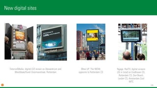 145 
New digital sites 
Blow UP: The WOW, opposite toRotterdam CS 
ExterionMedia: digital LED screen on Alexandrium andWestblaak/Karel Doormanstraat, Rotterdam 
Ngage: RailTV, digital screens(32 in total) on Eindhoven CS, Rotterdam CS, Den Bosch, Leiden CS, Amsterdam Zuid WTC  