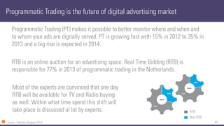44 
Programmatic Trading (PT) makes it possible to better monitor where and when and to whom your ads are digitally served. PT is growing fast with 15% in 2012 to 35% in 2013 and a big rise is expected in 2014. 
RTB is an online auction for an advertising space. Real Time Bidding (RTB) is responsible for 77% in 2013 of programmatic trading in the Netherlands. 
Programmatic Trading is the future of digital advertising market 
Source: Deloitte Adspend2014 
Non RTB 
RTB 
Most of the experts are convinced that one day RTB will be available for TV and Radio buying as well. Within what time spend this shift will take place is discussed al lot by experts.  