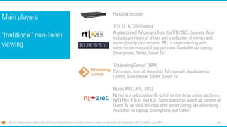 64 
Main players ‘traditional’ non-linear viewing 
Harddiskrecorder 
‘RTL XL’ & ‘SBS Gemist’ 
A selection of TV content from the RTL/SBS channels. Also includes previews of shows and a selection of movies and series (mostly paid content). RTL is experimenting with subscription instead of pay-per-view. Available via Laptop, Smartphone, Tablet, Smart TV 
‘UitzendingGemist’ (NPO) 
TV content from all the public TV channels. Available via Laptop, Smartphone, Tablet, Smart TV 
NLziet(NPO, RTL, SBS) 
NLzietis a subscription (8,-p/m) for the three online platforms NPO Plus, RTLXL and Kijk. Subscribers can watch all content of Dutch TV up until 365 days after broadcasting. No advertising. Available via Laptop, Smartphone and Tablet 
Source: http://www.adformatie.nl/nieuws/bericht/npo-rtl-en-sbs-samen-in-video-on-demand, 15thNovember 2013 | Update July 2014  