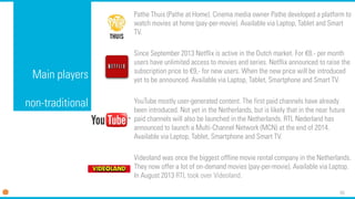65 
Mainplayersnon-traditional 
PatheThuis(Patheat Home). Cinema media owner Pathedeveloped a platform to watch movies at home (pay-per-movie). Available via Laptop, Tablet and Smart TV. 
Since September 2013 Netflix is active in the Dutch market. For €8.-per month users have unlimited access to movies and series. Netflix announced to raise the subscription price to €9,-for new users. When the new price will be introduced yet to be announced. Available via Laptop, Tablet, Smartphone and Smart TV. 
YouTube mostly user-generated content. The first paid channels have already been introduced. Not yet in the Netherlands, but is likely that in the near future paid channels will also be launched in the Netherlands. RTL Nederland has announced to launch a Multi-Channel Network (MCN) at the end of 2014. Available via Laptop, Tablet, Smartphone and Smart TV. 
Videolandwas once the biggest offline movie rental company in the Netherlands. They now offer a lot of on-demand movies (pay-per-movie). Available via Laptop. In August 2013 RTL took over Videoland.  