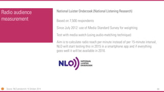 69 
Radio audience measurement 
National LuisterOnderzoek(National Listening Research) 
Based on 7,500 respondents 
Since July 2012: use of Media Standard Survey for weighting 
Test with media watch (using audio-matching technique) 
Aim is to calculate radio reach per minute instead of per 15-minute interval, NLO will start testing this in 2015 in a smartphone app and if everything goes well it will be available in 2016. 
Source: NLO persbericht15 October 2014  
