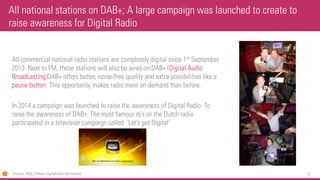 77 
All commercial national radio stations are completely digital since 1stSeptember 2013. Next to FM, these stations will also be aired on DAB+ (Digital Audio Broadcasting)DAB+ offers better, noise-free quality and extra possibilities like a pause-button. This opportunity makes radio more on-demand than before. 
In 2014 a campaign was launched to raise the awareness of Digital Radio. To raise the awareness of DAB+. The most famous dj’son the Dutch radio participated in a television campaign called: ‘Let’s get Digital’ 
All national stations on DAB+; A large campaign was launched to create to raise awareness for Digital Radio 
Source: http://www.digitalradio.nl/nieuws  