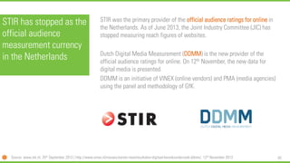 82 
STIR has stopped as the official audience measurement currency in the Netherlands 
STIR was the primary provider of the official audience ratings for onlinein the Netherlands. As of June 2013, the Joint Industry Committee (JIC) has stopped measuring reach figures of websites. 
Dutch Digital Media Measurement (DDMM) is the new provider of the official audience ratings for online. On 12thNovember, the new data for digital media is presented. 
DDMM is an initiative of VINEX (online vendors) and PMA (media agencies) using the panel and methodology of GfK. 
Source: www.stir.nl, 25thSeptember 2013 | http://www.vinex.nl/nieuws/eerste-meetresultaten-digitaal-bereiksonderzoek-ddmm/, 12thNovember 2013  