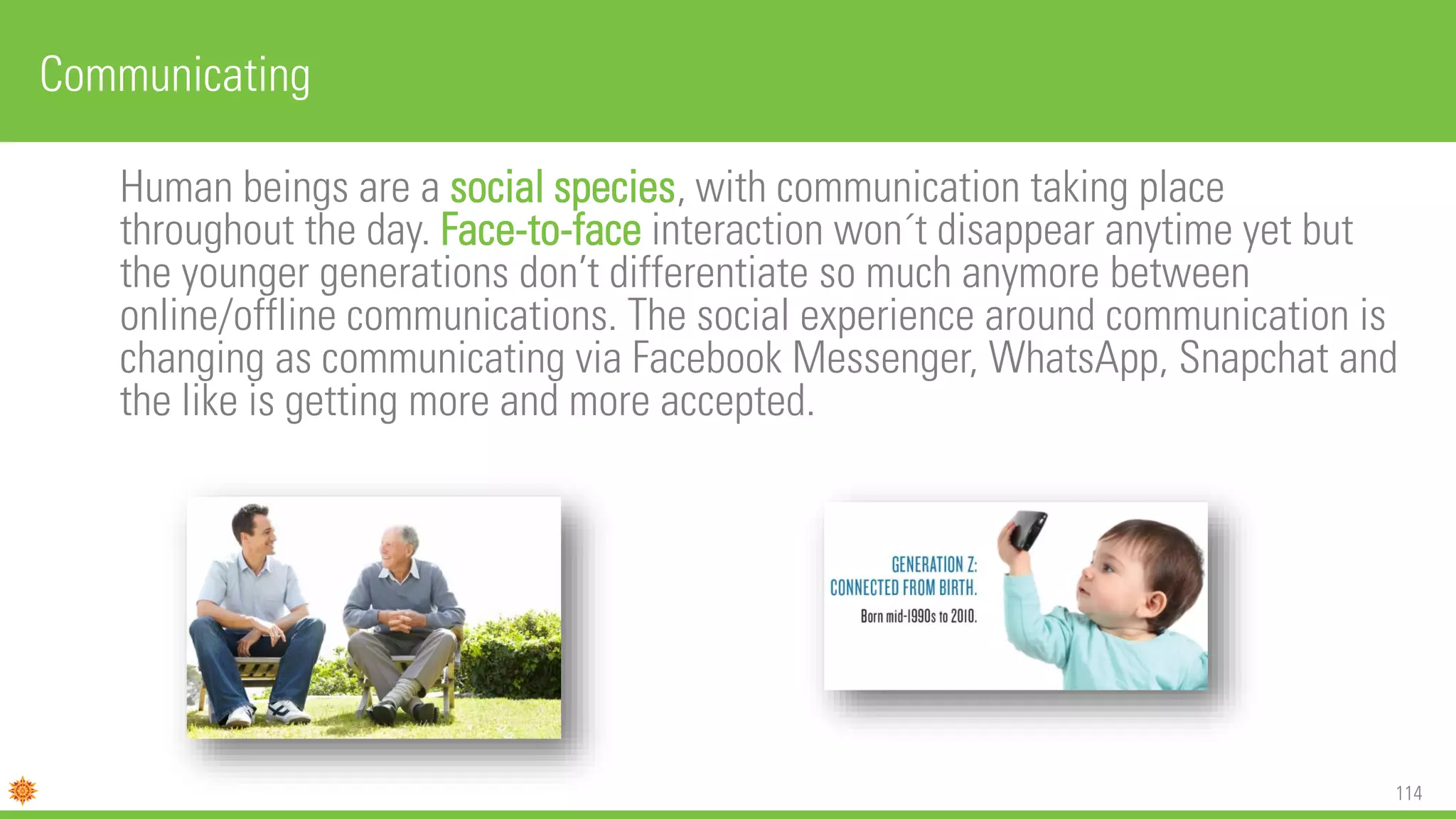 114
Human beings are a social species, with communication taking place
throughout the day. Face-to-face interaction won´t disappear anytime yet but
the younger generations don’t differentiate so much anymore between
online/offline communications. The social experience around communication is
changing as communicating via Facebook Messenger, WhatsApp, Snapchat and
the like is getting more and more accepted.
Communicating
 