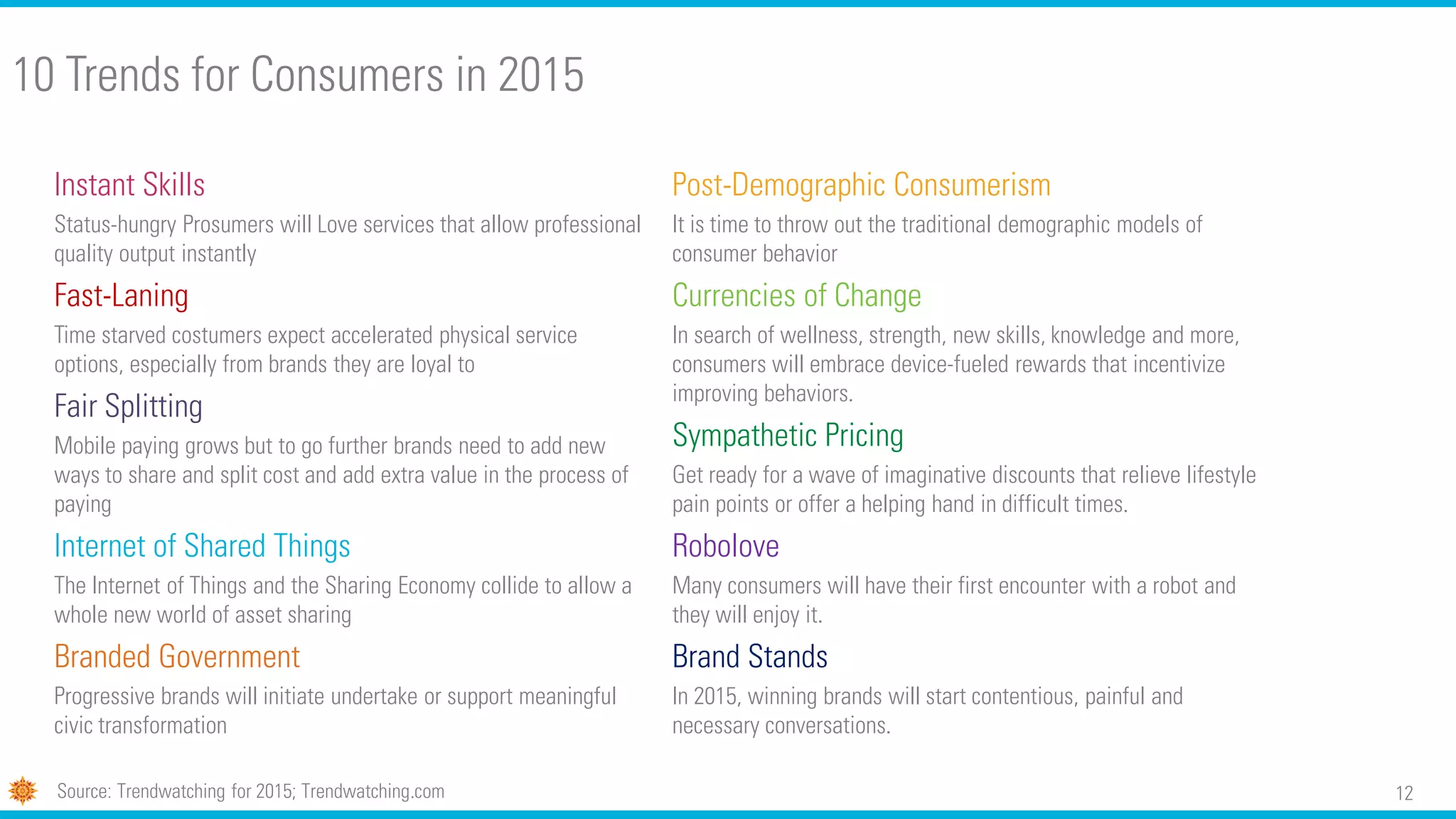 12
10 Trends for Consumers in 2015
Instant Skills
Status-hungry Prosumers will Love services that allow professional
quality output instantly
Fast-Laning
Time starved costumers expect accelerated physical service
options, especially from brands they are loyal to
Fair Splitting
Mobile paying grows but to go further brands need to add new
ways to share and split cost and add extra value in the process of
paying
Internet of Shared Things
The Internet of Things and the Sharing Economy collide to allow a
whole new world of asset sharing
Branded Government
Progressive brands will initiate undertake or support meaningful
civic transformation
Source: Trendwatching for 2015; Trendwatching.com
Post-Demographic Consumerism
It is time to throw out the traditional demographic models of
consumer behavior
Currencies of Change
In search of wellness, strength, new skills, knowledge and more,
consumers will embrace device-fueled rewards that incentivize
improving behaviors.
Sympathetic Pricing
Get ready for a wave of imaginative discounts that relieve lifestyle
pain points or offer a helping hand in difficult times.
Robolove
Many consumers will have their first encounter with a robot and
they will enjoy it.
Brand Stands
In 2015, winning brands will start contentious, painful and
necessary conversations.
 