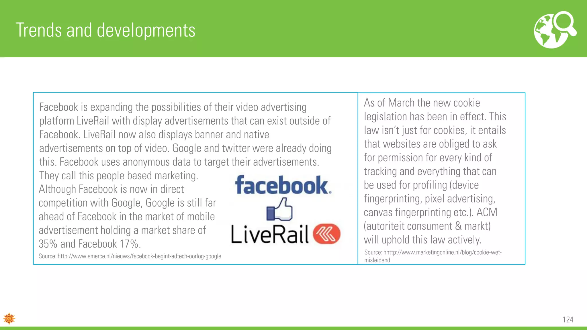 124
Trends and developments
Facebook is expanding the possibilities of their video advertising
platform LiveRail with display advertisements that can exist outside of
Facebook. LiveRail now also displays banner and native
advertisements on top of video. Google and twitter were already doing
this. Facebook uses anonymous data to target their advertisements.
They call this people based marketing.
Although Facebook is now in direct
competition with Google, Google is still far
ahead of Facebook in the market of mobile
advertisement holding a market share of
35% and Facebook 17%.
Source: http://www.emerce.nl/nieuws/facebook-begint-adtech-oorlog-google
As of March the new cookie
legislation has been in effect. This
law isn’t just for cookies, it entails
that websites are obliged to ask
for permission for every kind of
tracking and everything that can
be used for profiling (device
fingerprinting, pixel advertising,
canvas fingerprinting etc.). ACM
(autoriteit consument & markt)
will uphold this law actively.
Source: hhttp://www.marketingonline.nl/blog/cookie-wet-
misleidend
 