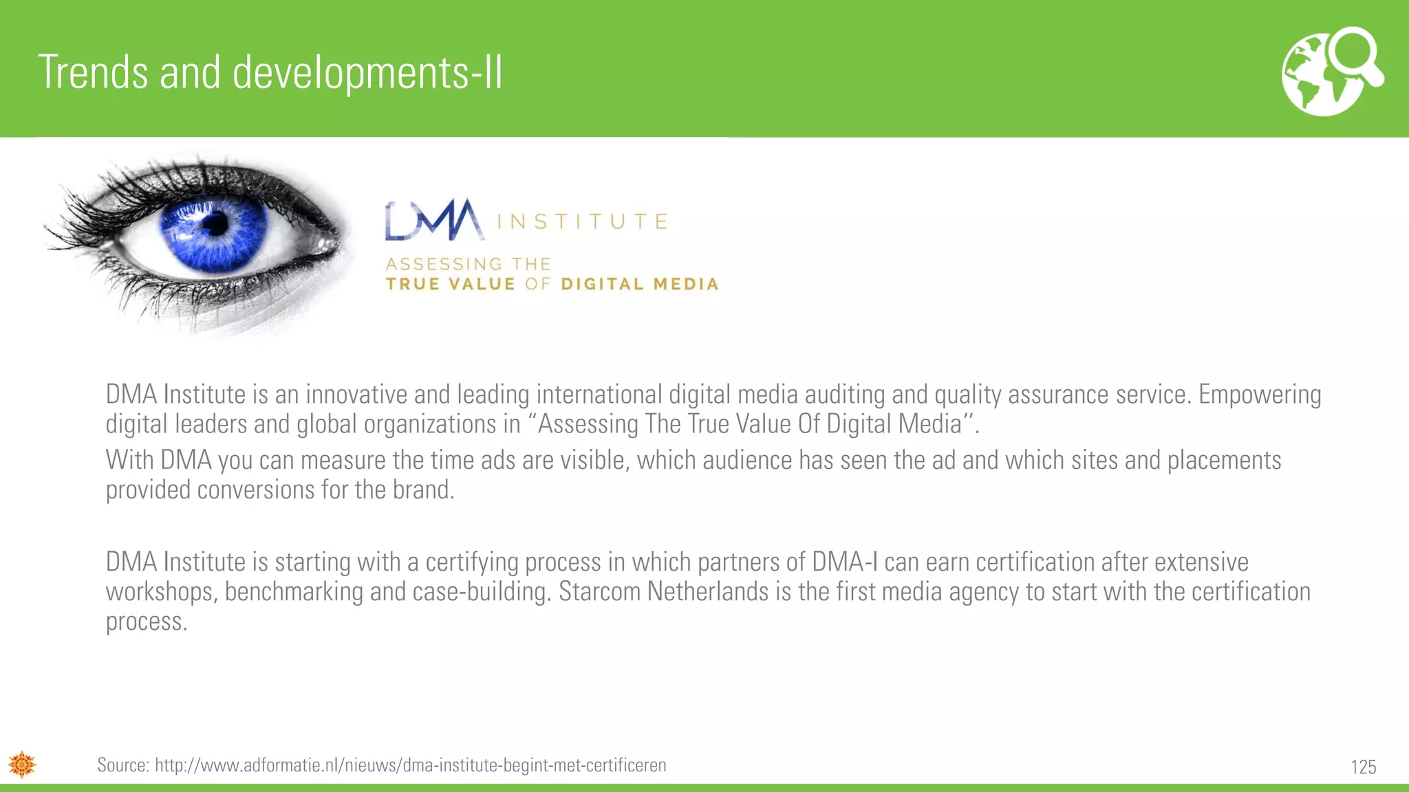 125
DMA Institute is an innovative and leading international digital media auditing and quality assurance service. Empowering
digital leaders and global organizations in “Assessing The True Value Of Digital Media’’.
With DMA you can measure the time ads are visible, which audience has seen the ad and which sites and placements
provided conversions for the brand.
DMA Institute is starting with a certifying process in which partners of DMA-I can earn certification after extensive
workshops, benchmarking and case-building. Starcom Netherlands is the first media agency to start with the certification
process.
Trends and developments-II
Source: http://www.adformatie.nl/nieuws/dma-institute-begint-met-certificeren
 