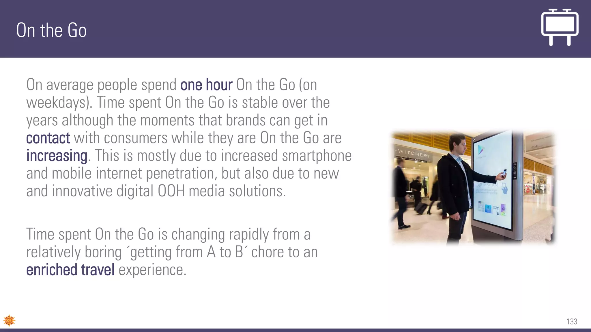 133
On the Go
On average people spend one hour On the Go (on
weekdays). Time spent On the Go is stable over the
years although the moments that brands can get in
contact with consumers while they are On the Go are
increasing. This is mostly due to increased smartphone
and mobile internet penetration, but also due to new
and innovative digital OOH media solutions.
Time spent On the Go is changing rapidly from a
relatively boring ´getting from A to B´ chore to an
enriched travel experience.
 