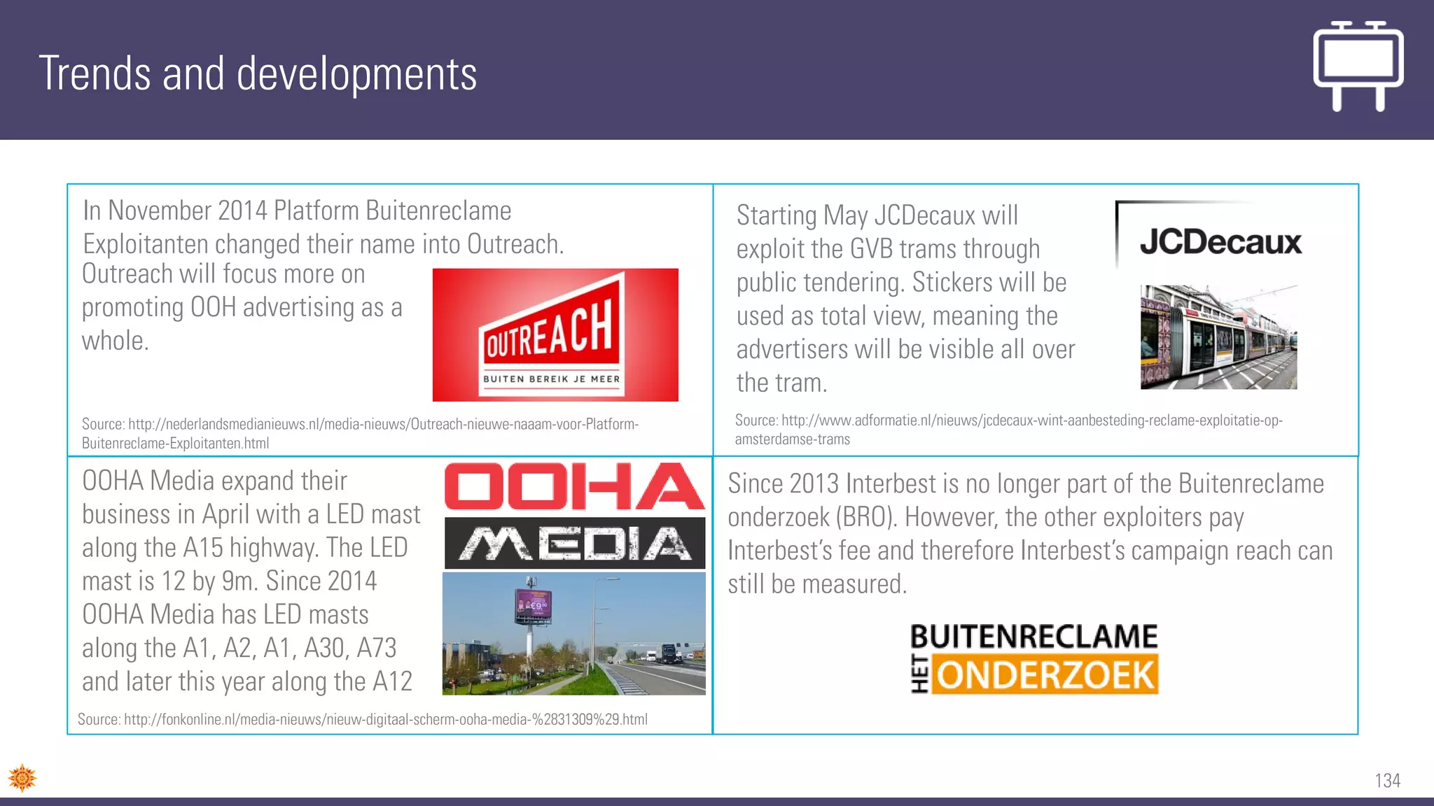 134
Since 2013 Interbest is no longer part of the Buitenreclame
onderzoek (BRO). However, the other exploiters pay
Interbest’s fee and therefore Interbest’s campaign reach can
still be measured.
Trends and developments
In November 2014 Platform Buitenreclame
Exploitanten changed their name into Outreach.
OOHA Media expand their
business in April with a LED mast
along the A15 highway. The LED
mast is 12 by 9m. Since 2014
OOHA Media has LED masts
along the A1, A2, A1, A30, A73
and later this year along the A12
Source: http://fonkonline.nl/media-nieuws/nieuw-digitaal-scherm-ooha-media-%2831309%29.html
Source: http://nederlandsmedianieuws.nl/media-nieuws/Outreach-nieuwe-naaam-voor-Platform-
Buitenreclame-Exploitanten.html
Outreach will focus more on
promoting OOH advertising as a
whole.
Starting May JCDecaux will
exploit the GVB trams through
public tendering. Stickers will be
used as total view, meaning the
advertisers will be visible all over
the tram.
Source: http://www.adformatie.nl/nieuws/jcdecaux-wint-aanbesteding-reclame-exploitatie-op-
amsterdamse-trams
 