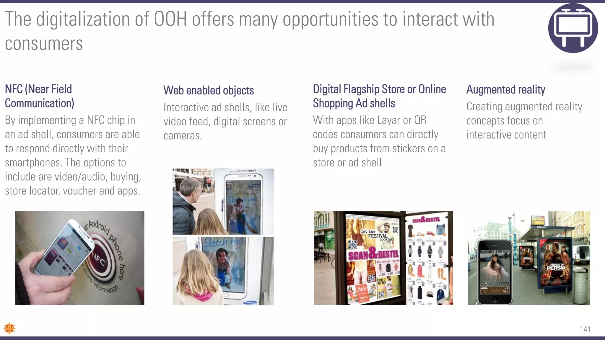 141
The digitalization of OOH offers many opportunities to interact with
consumers
NFC (Near Field
Communication)
By implementing a NFC chip in
an ad shell, consumers are able
to respond directly with their
smartphones. The options to
include are video/audio, buying,
store locator, voucher and apps.
Web enabled objects
Interactive ad shells, like live
video feed, digital screens or
cameras.
Digital Flagship Store or Online
Shopping Ad shells
With apps like Layar or QR
codes consumers can directly
buy products from stickers on a
store or ad shell
Augmented reality
Creating augmented reality
concepts focus on
interactive content
 