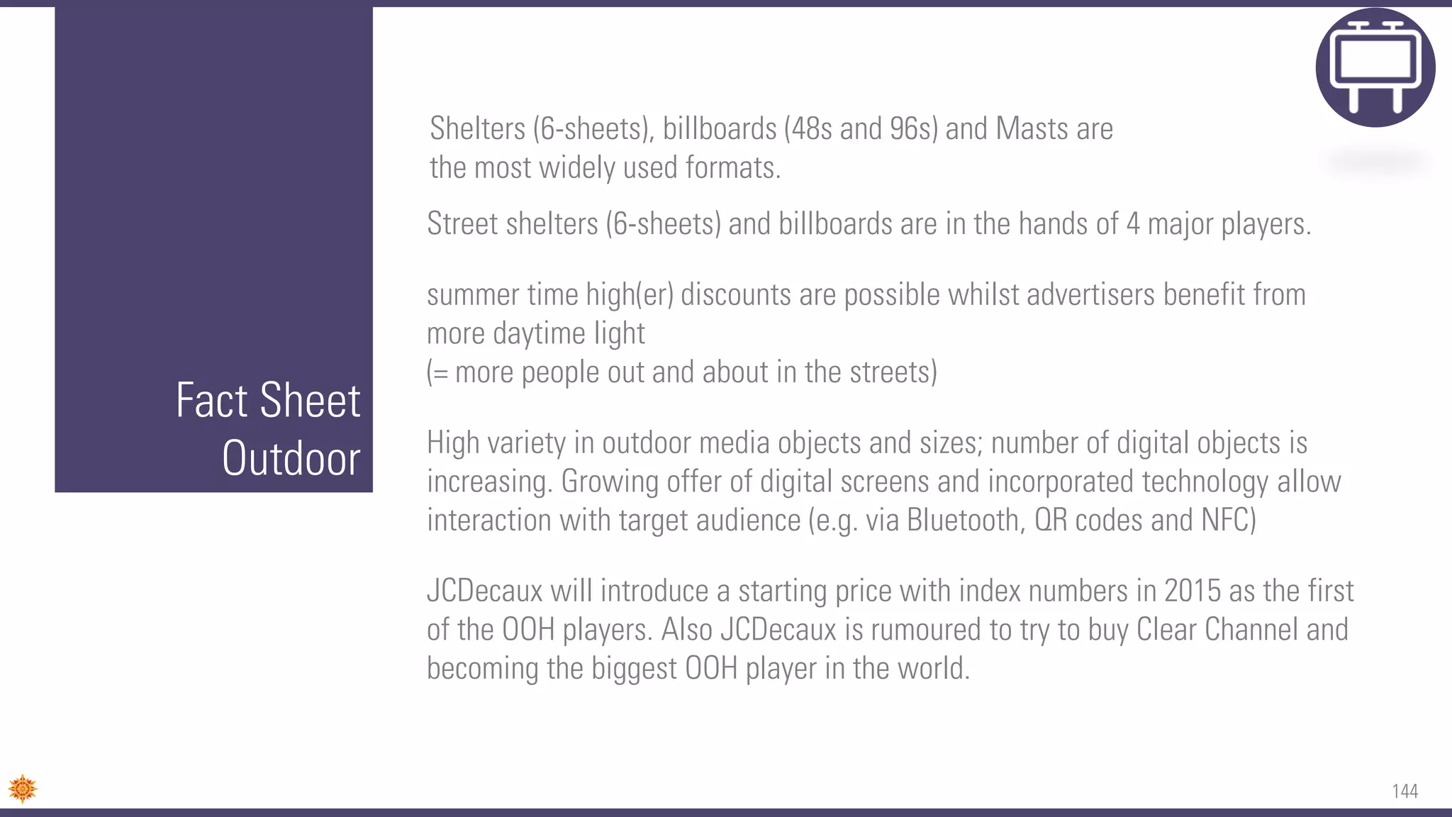 144
Fact Sheet
Outdoor
Street shelters (6-sheets) and billboards are in the hands of 4 major players.
summer time high(er) discounts are possible whilst advertisers benefit from
more daytime light
(= more people out and about in the streets)
High variety in outdoor media objects and sizes; number of digital objects is
increasing. Growing offer of digital screens and incorporated technology allow
interaction with target audience (e.g. via Bluetooth, QR codes and NFC)
JCDecaux will introduce a starting price with index numbers in 2015 as the first
of the OOH players. Also JCDecaux is rumoured to try to buy Clear Channel and
becoming the biggest OOH player in the world.
Shelters (6-sheets), billboards (48s and 96s) and Masts are
the most widely used formats.
 