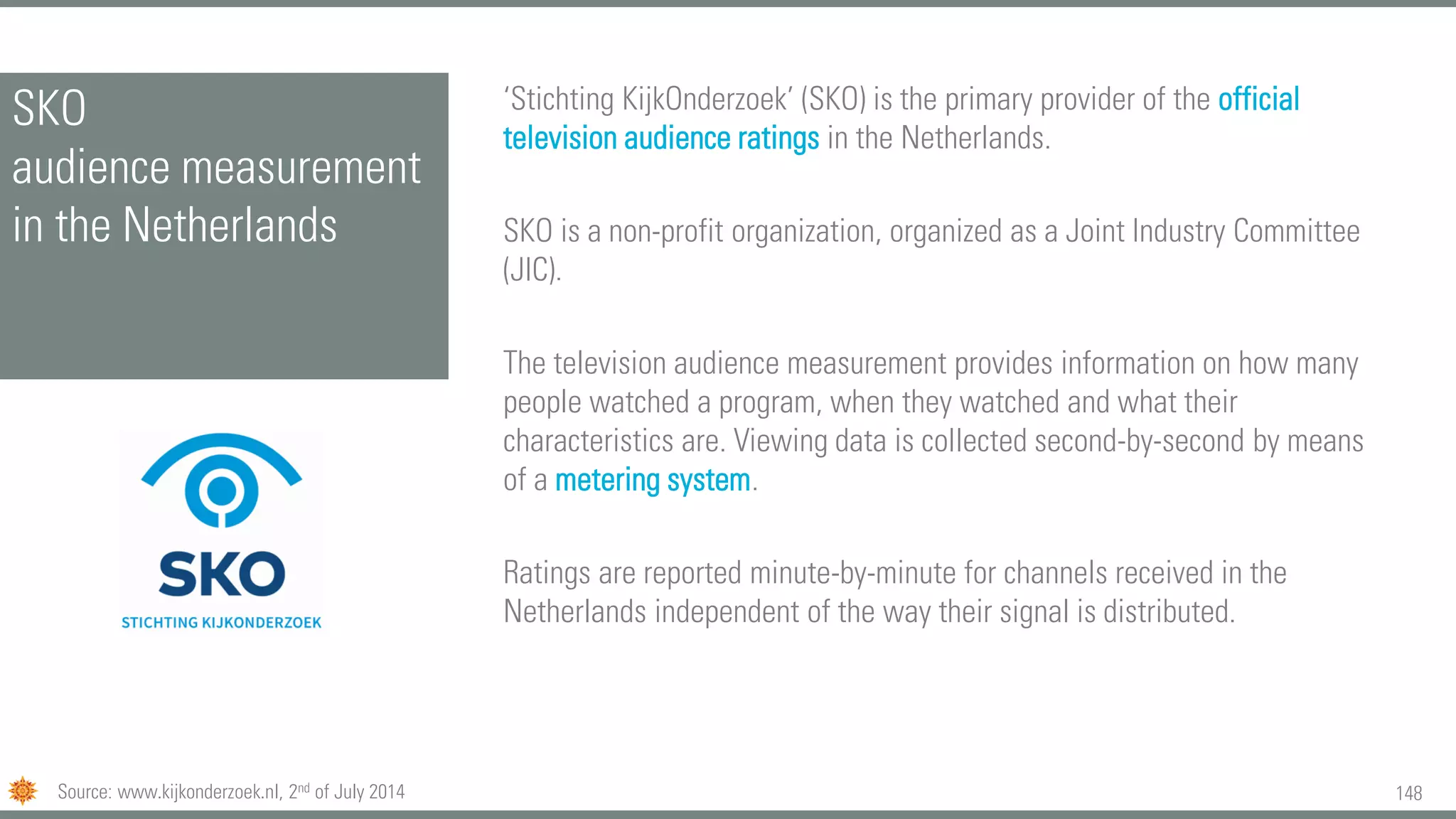 148
SKO
audience measurement
in the Netherlands
‘Stichting KijkOnderzoek’ (SKO) is the primary provider of the official
television audience ratings in the Netherlands.
SKO is a non-profit organization, organized as a Joint Industry Committee
(JIC).
The television audience measurement provides information on how many
people watched a program, when they watched and what their
characteristics are. Viewing data is collected second-by-second by means
of a metering system.
Ratings are reported minute-by-minute for channels received in the
Netherlands independent of the way their signal is distributed.
Source: www.kijkonderzoek.nl, 2nd of July 2014
 