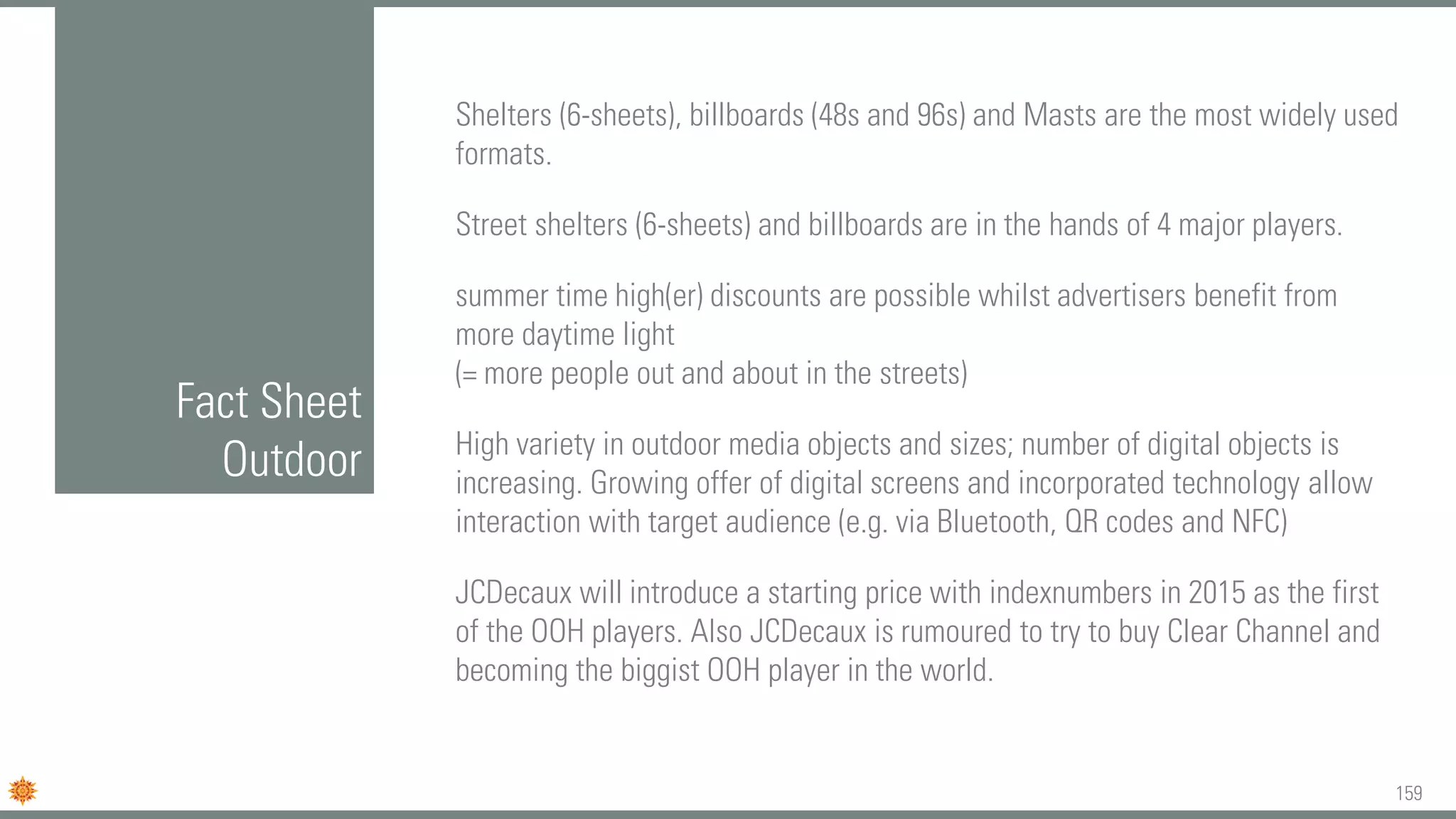 159
Fact Sheet
Outdoor
Shelters (6-sheets), billboards (48s and 96s) and Masts are the most widely used
formats.
Street shelters (6-sheets) and billboards are in the hands of 4 major players.
summer time high(er) discounts are possible whilst advertisers benefit from
more daytime light
(= more people out and about in the streets)
High variety in outdoor media objects and sizes; number of digital objects is
increasing. Growing offer of digital screens and incorporated technology allow
interaction with target audience (e.g. via Bluetooth, QR codes and NFC)
JCDecaux will introduce a starting price with indexnumbers in 2015 as the first
of the OOH players. Also JCDecaux is rumoured to try to buy Clear Channel and
becoming the biggist OOH player in the world.
 