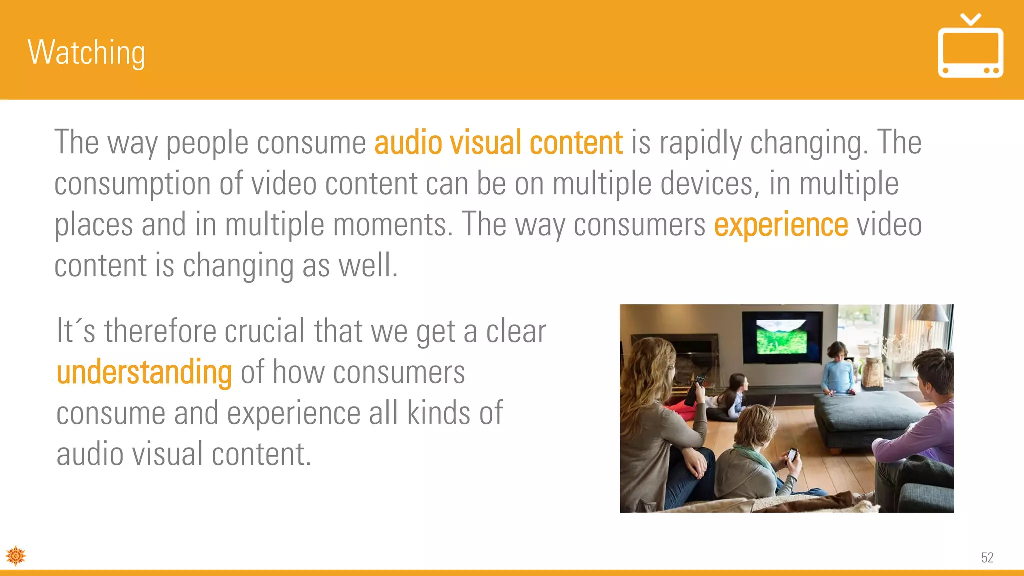 52
Watching
The way people consume audio visual content is rapidly changing. The
consumption of video content can be on multiple devices, in multiple
places and in multiple moments. The way consumers experience video
content is changing as well.
It´s therefore crucial that we get a clear
understanding of how consumers
consume and experience all kinds of
audio visual content.
 