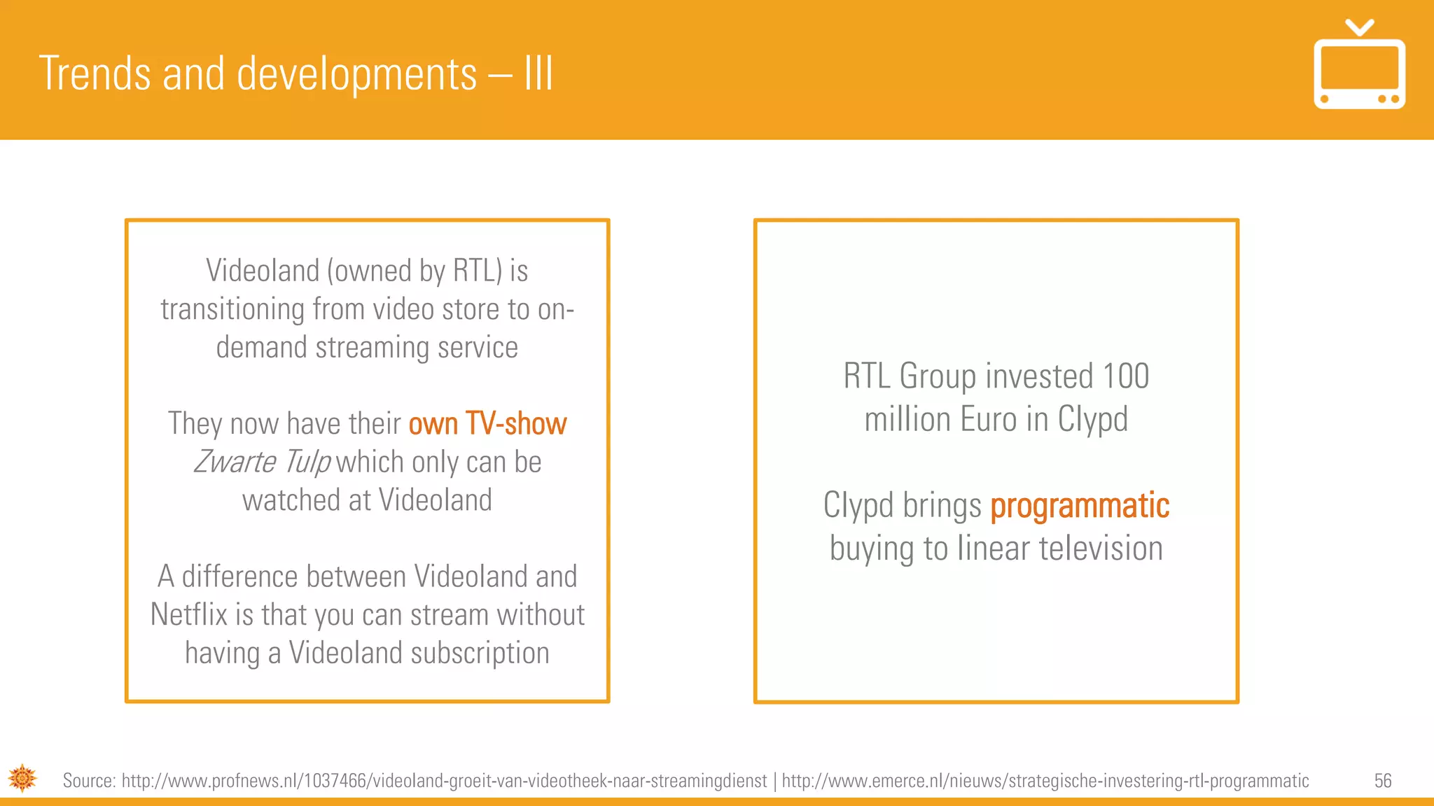 56
Trends and developments – III
Source: http://www.profnews.nl/1037466/videoland-groeit-van-videotheek-naar-streamingdienst | http://www.emerce.nl/nieuws/strategische-investering-rtl-programmatic
RTL Group invested 100
million Euro in Clypd
Clypd brings programmatic
buying to linear television
Videoland (owned by RTL) is
transitioning from video store to on-
demand streaming service
They now have their own TV-show
Zwarte Tulp which only can be
watched at Videoland
A difference between Videoland and
Netflix is that you can stream without
having a Videoland subscription
 