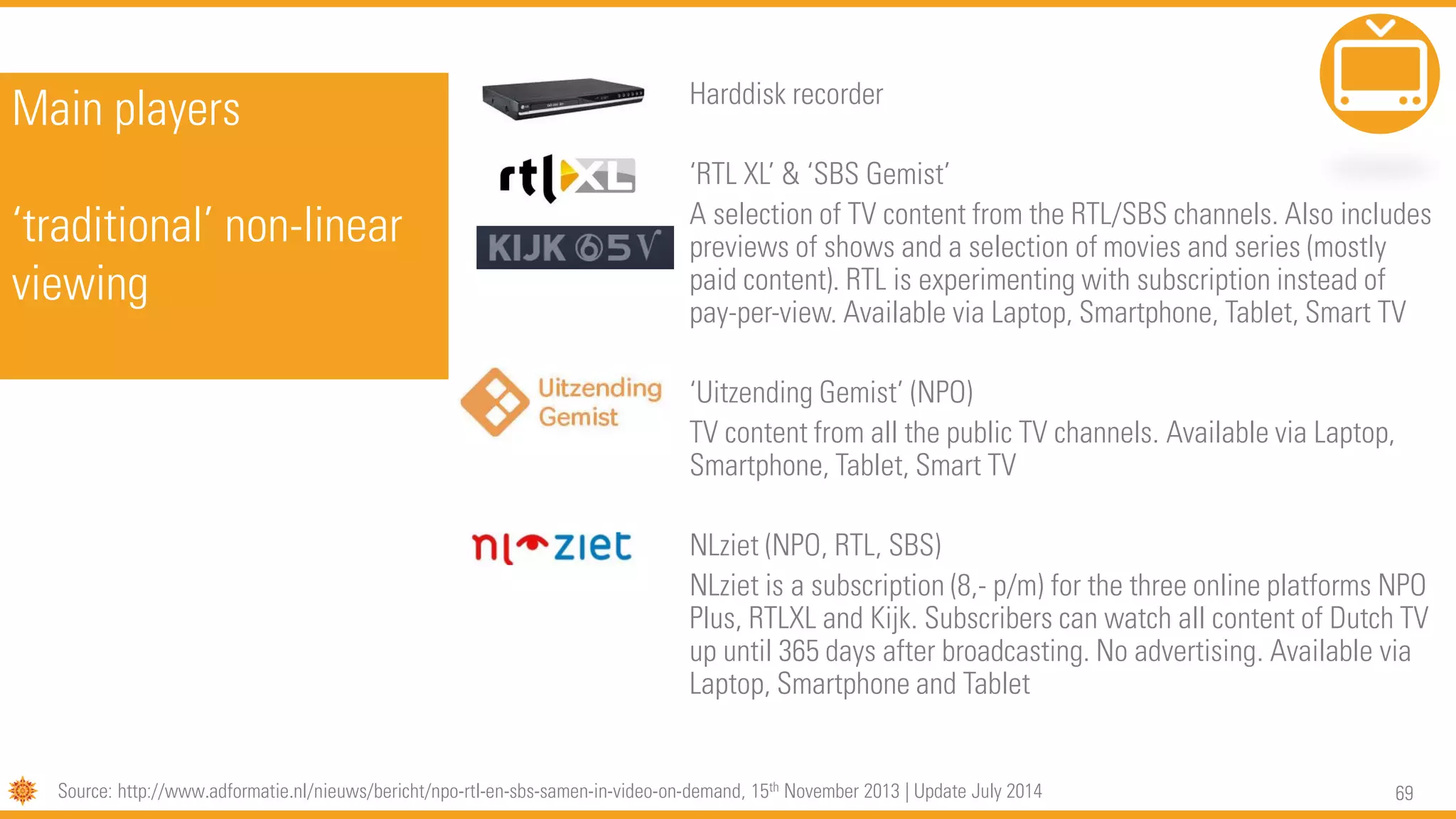 69
Main players
‘traditional’ non-linear
viewing
Harddisk recorder
‘RTL XL’ & ‘SBS Gemist’
A selection of TV content from the RTL/SBS channels. Also includes
previews of shows and a selection of movies and series (mostly
paid content). RTL is experimenting with subscription instead of
pay-per-view. Available via Laptop, Smartphone, Tablet, Smart TV
‘Uitzending Gemist’ (NPO)
TV content from all the public TV channels. Available via Laptop,
Smartphone, Tablet, Smart TV
NLziet (NPO, RTL, SBS)
NLziet is a subscription (8,- p/m) for the three online platforms NPO
Plus, RTLXL and Kijk. Subscribers can watch all content of Dutch TV
up until 365 days after broadcasting. No advertising. Available via
Laptop, Smartphone and Tablet
Source: http://www.adformatie.nl/nieuws/bericht/npo-rtl-en-sbs-samen-in-video-on-demand, 15th November 2013 | Update July 2014
 